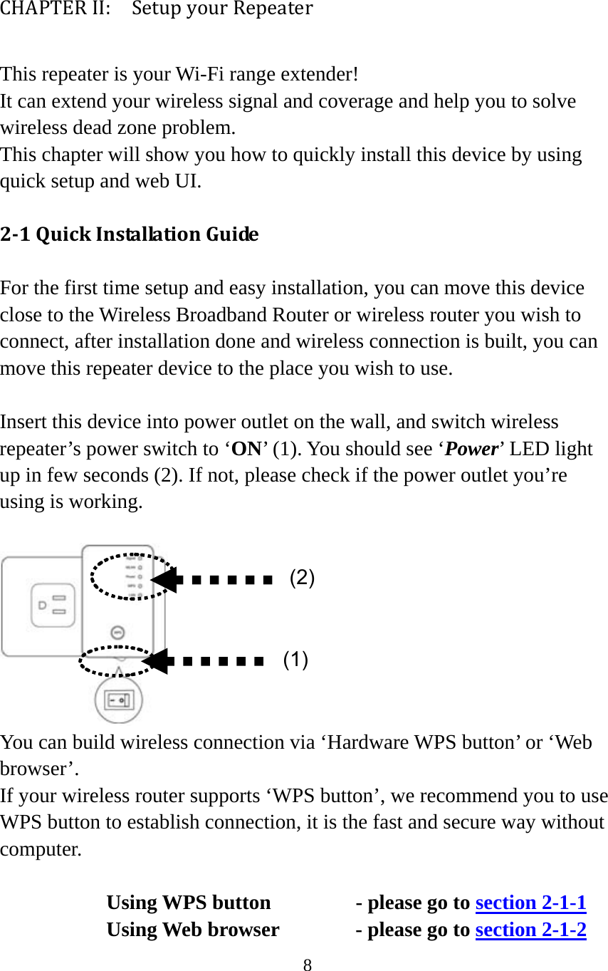 8  CHAPTERII:  SetupyourRepeaterThis repeater is your Wi-Fi range extender! It can extend your wireless signal and coverage and help you to solve wireless dead zone problem.   This chapter will show you how to quickly install this device by using quick setup and web UI.   21QuickInstallationGuideFor the first time setup and easy installation, you can move this device close to the Wireless Broadband Router or wireless router you wish to connect, after installation done and wireless connection is built, you can move this repeater device to the place you wish to use.  Insert this device into power outlet on the wall, and switch wireless repeater’s power switch to ‘ON’ (1). You should see ‘Power’ LED light up in few seconds (2). If not, please check if the power outlet you’re using is working.   You can build wireless connection via ‘Hardware WPS button’ or ‘Web browser’. If your wireless router supports ‘WPS button’, we recommend you to use WPS button to establish connection, it is the fast and secure way without computer.   Using WPS button      - please go to section 2-1-1    Using Web browser   - please go to section 2-1-2 (2)(1)