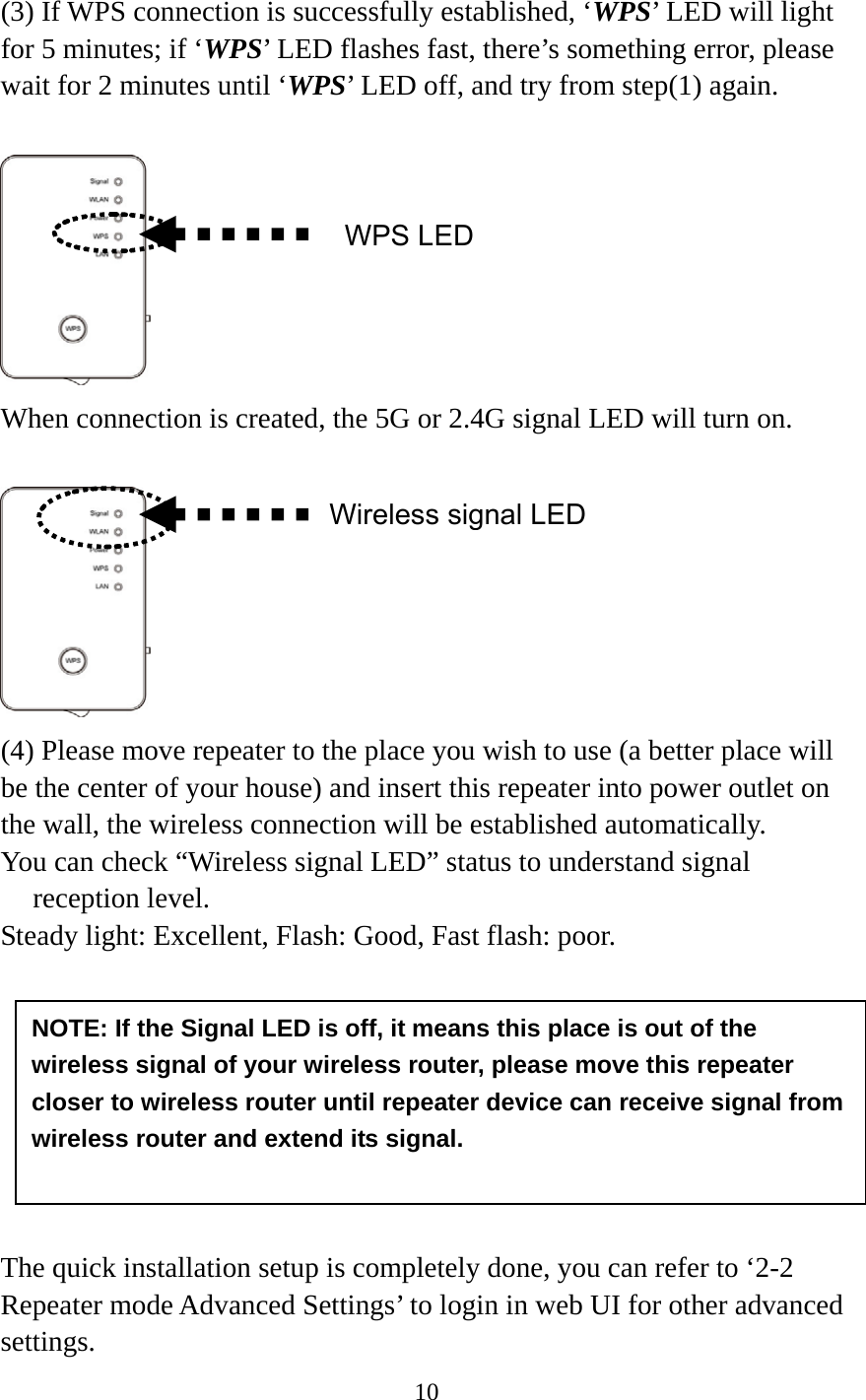 10   (3) If WPS connection is successfully established, ‘WPS’ LED will light for 5 minutes; if ‘WPS’ LED flashes fast, there’s something error, please wait for 2 minutes until ‘WPS’ LED off, and try from step(1) again.    When connection is created, the 5G or 2.4G signal LED will turn on.   (4) Please move repeater to the place you wish to use (a better place will be the center of your house) and insert this repeater into power outlet on the wall, the wireless connection will be established automatically.   You can check “Wireless signal LED” status to understand signal reception level.   Steady light: Excellent, Flash: Good, Fast flash: poor.         The quick installation setup is completely done, you can refer to ‘2-2 Repeater mode Advanced Settings’ to login in web UI for other advanced settings. WPS LEDWireless signal LEDNOTE: If the Signal LED is off, it means this place is out of the wireless signal of your wireless router, please move this repeater closer to wireless router until repeater device can receive signal from wireless router and extend its signal. 