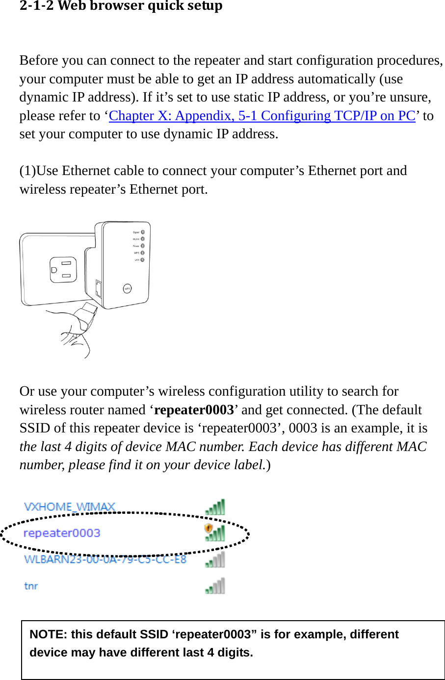 11    212Webbrowserquicksetup Before you can connect to the repeater and start configuration procedures, your computer must be able to get an IP address automatically (use dynamic IP address). If it’s set to use static IP address, or you’re unsure, please refer to ‘Chapter X: Appendix, 5-1 Configuring TCP/IP on PC’ to set your computer to use dynamic IP address.  (1)Use Ethernet cable to connect your computer’s Ethernet port and wireless repeater’s Ethernet port.    Or use your computer’s wireless configuration utility to search for wireless router named ‘repeater0003’ and get connected. (The default SSID of this repeater device is ‘repeater0003’, 0003 is an example, it is the last 4 digits of device MAC number. Each device has different MAC number, please find it on your device label.)      NOTE: this default SSID ‘repeater0003” is for example, different device may have different last 4 digits. 