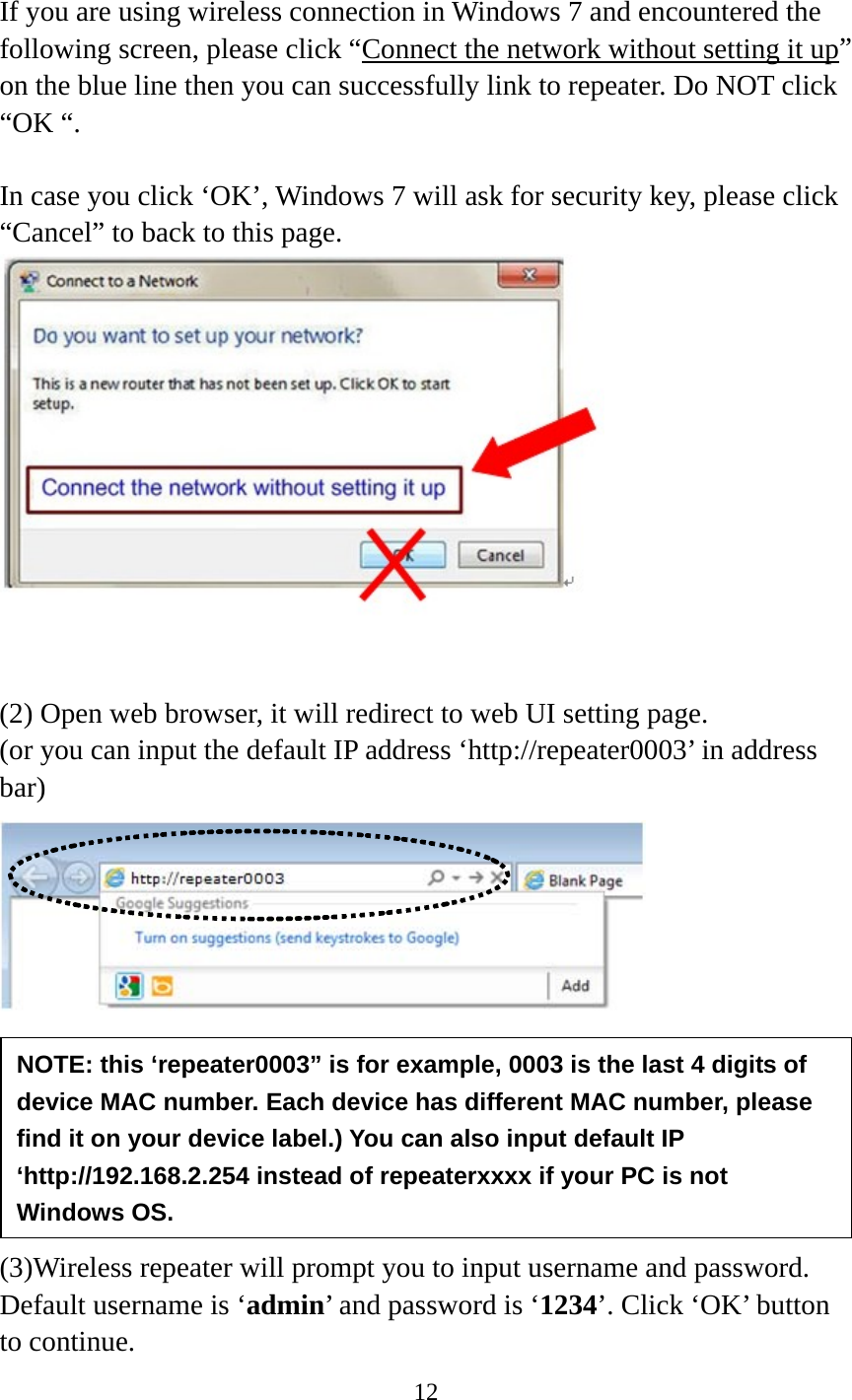 12   If you are using wireless connection in Windows 7 and encountered the following screen, please click “Connect the network without setting it up” on the blue line then you can successfully link to repeater. Do NOT click “OK “.    In case you click ‘OK’, Windows 7 will ask for security key, please click “Cancel” to back to this page.    (2) Open web browser, it will redirect to web UI setting page.   (or you can input the default IP address ‘http://repeater0003’ in address bar)        (3)Wireless repeater will prompt you to input username and password. Default username is ‘admin’ and password is ‘1234’. Click ‘OK’ button to continue. NOTE: this ‘repeater0003” is for example, 0003 is the last 4 digits of device MAC number. Each device has different MAC number, please find it on your device label.) You can also input default IP ‘http://192.168.2.254 instead of repeaterxxxx if your PC is not Windows OS. 