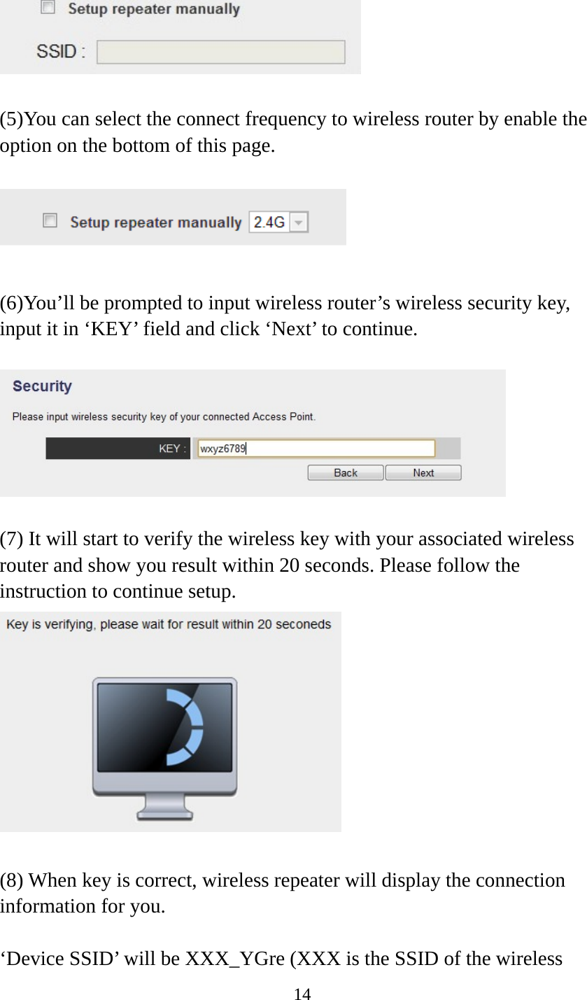 14    (5)You can select the connect frequency to wireless router by enable the option on the bottom of this page.    (6)You’ll be prompted to input wireless router’s wireless security key, input it in ‘KEY’ field and click ‘Next’ to continue.    (7) It will start to verify the wireless key with your associated wireless router and show you result within 20 seconds. Please follow the instruction to continue setup.     (8) When key is correct, wireless repeater will display the connection information for you.  ‘Device SSID’ will be XXX_YGre (XXX is the SSID of the wireless 