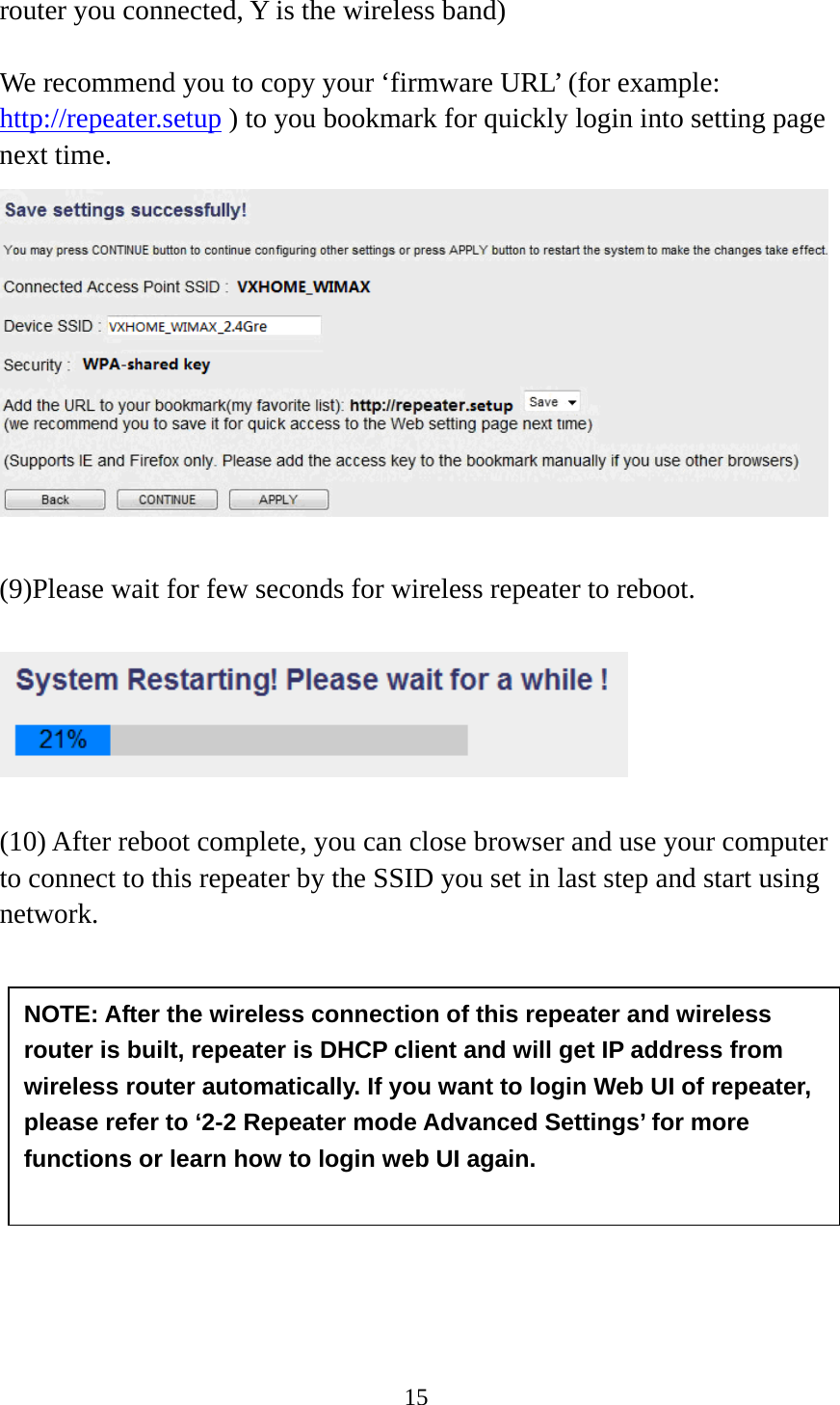 15  router you connected, Y is the wireless band)    We recommend you to copy your ‘firmware URL’ (for example: http://repeater.setup ) to you bookmark for quickly login into setting page next time.   (9)Please wait for few seconds for wireless repeater to reboot.      (10) After reboot complete, you can close browser and use your computer to connect to this repeater by the SSID you set in last step and start using network.          NOTE: After the wireless connection of this repeater and wireless router is built, repeater is DHCP client and will get IP address from wireless router automatically. If you want to login Web UI of repeater, please refer to ‘2-2 Repeater mode Advanced Settings’ for more functions or learn how to login web UI again.  