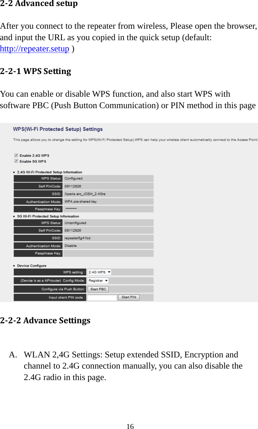 16  22AdvancedsetupAfter you connect to the repeater from wireless, Please open the browser, and input the URL as you copied in the quick setup (default: http://repeater.setup )      221WPSSettingYou can enable or disable WPS function, and also start WPS with software PBC (Push Button Communication) or PIN method in this page   222AdvanceSettingsA. WLAN 2,4G Settings: Setup extended SSID, Encryption and channel to 2.4G connection manually, you can also disable the 2.4G radio in this page. 