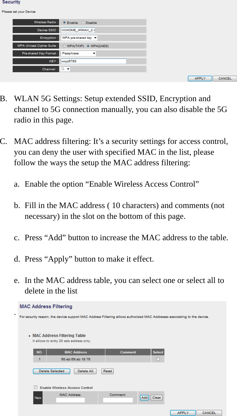 17   B. WLAN 5G Settings: Setup extended SSID, Encryption and channel to 5G connection manually, you can also disable the 5G radio in this page. C. MAC address filtering: It’s a security settings for access control, you can deny the user with specified MAC in the list, please follow the ways the setup the MAC address filtering: a. Enable the option “Enable Wireless Access Control” b. Fill in the MAC address ( 10 characters) and comments (not necessary) in the slot on the bottom of this page. c. Press “Add” button to increase the MAC address to the table. d. Press “Apply” button to make it effect. e. In the MAC address table, you can select one or select all to delete in the list .     
