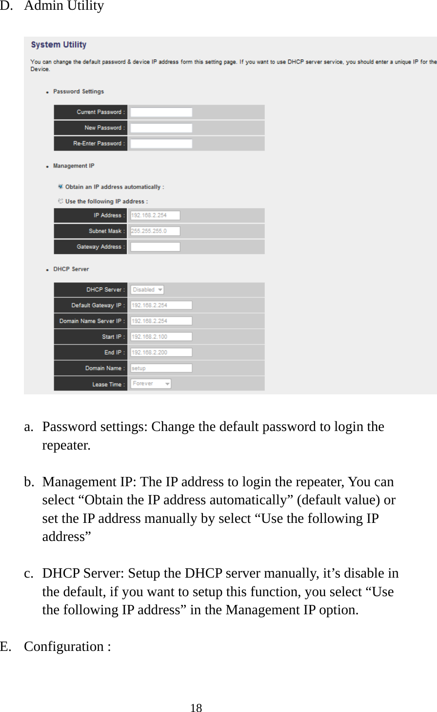 18  D. Admin Utility  a. Password settings: Change the default password to login the repeater. b. Management IP: The IP address to login the repeater, You can select “Obtain the IP address automatically” (default value) or set the IP address manually by select “Use the following IP address” c. DHCP Server: Setup the DHCP server manually, it’s disable in the default, if you want to setup this function, you select “Use the following IP address” in the Management IP option. E. Configuration :     