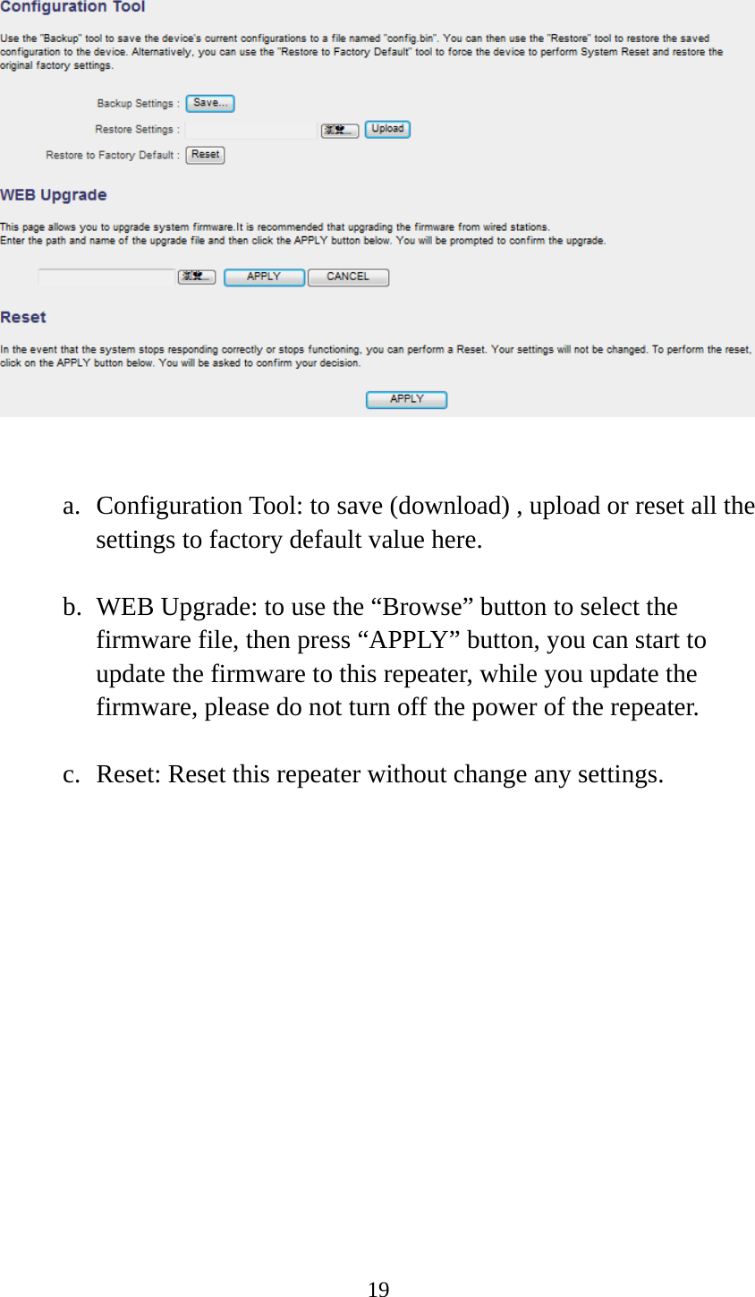 19    a. Configuration Tool: to save (download) , upload or reset all the settings to factory default value here. b. WEB Upgrade: to use the “Browse” button to select the firmware file, then press “APPLY” button, you can start to update the firmware to this repeater, while you update the firmware, please do not turn off the power of the repeater. c. Reset: Reset this repeater without change any settings. 