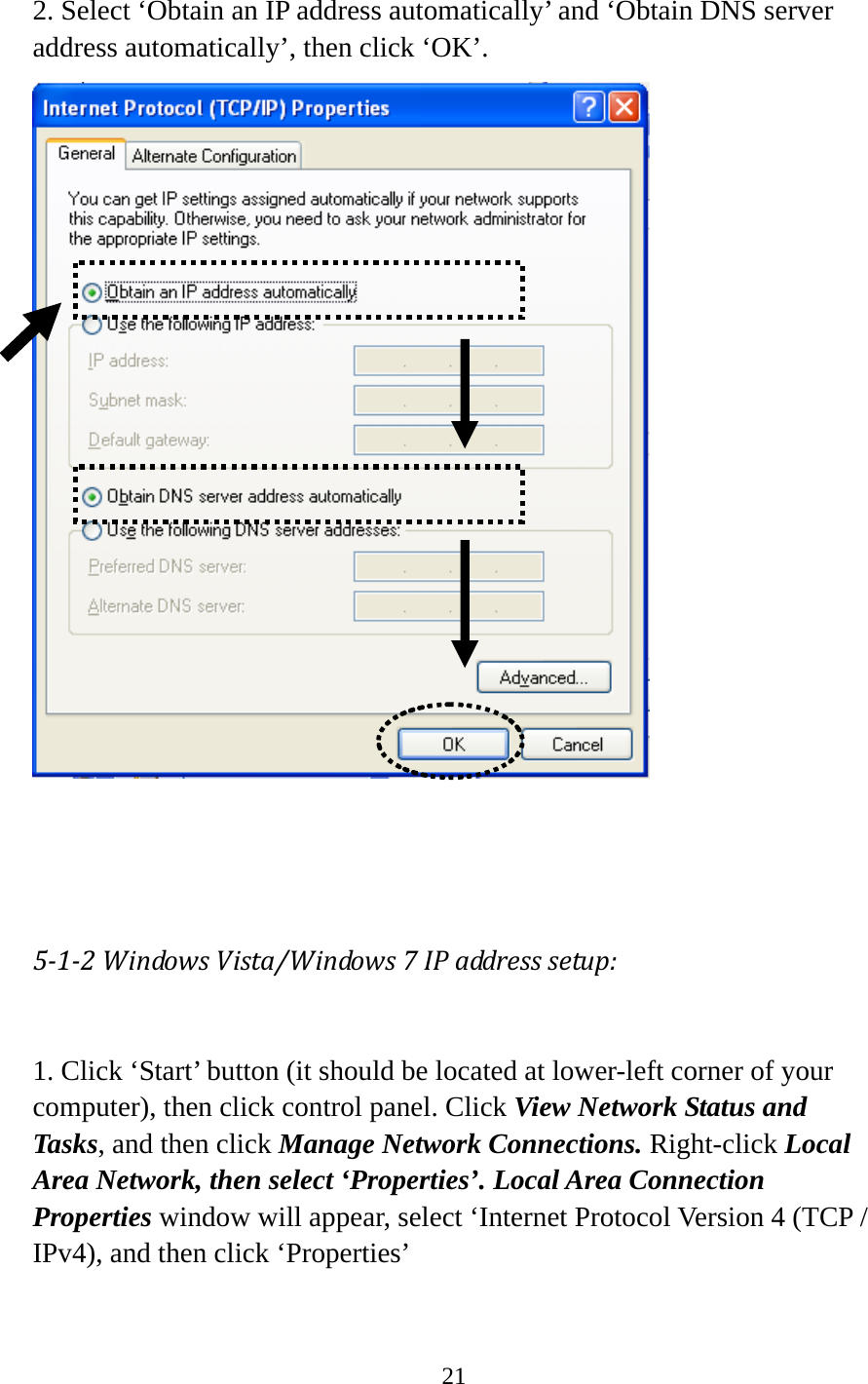 21   2. Select ‘Obtain an IP address automatically’ and ‘Obtain DNS server address automatically’, then click ‘OK’.     512WindowsVista/Windows7IPaddresssetup: 1. Click ‘Start’ button (it should be located at lower-left corner of your computer), then click control panel. Click View Network Status and Tasks, and then click Manage Network Connections. Right-click Local Area Network, then select ‘Properties’. Local Area Connection Properties window will appear, select ‘Internet Protocol Version 4 (TCP / IPv4), and then click ‘Properties’  