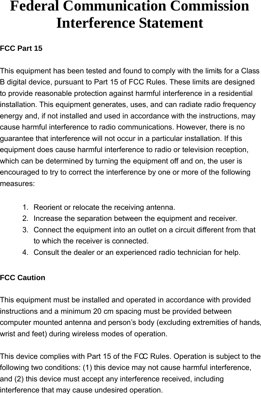    Federal Communication Commission Interference Statement  FCC Part 15  This equipment has been tested and found to comply with the limits for a Class B digital device, pursuant to Part 15 of FCC Rules. These limits are designed to provide reasonable protection against harmful interference in a residential installation. This equipment generates, uses, and can radiate radio frequency energy and, if not installed and used in accordance with the instructions, may cause harmful interference to radio communications. However, there is no guarantee that interference will not occur in a particular installation. If this equipment does cause harmful interference to radio or television reception, which can be determined by turning the equipment off and on, the user is encouraged to try to correct the interference by one or more of the following measures:    1.  Reorient or relocate the receiving antenna. 2.  Increase the separation between the equipment and receiver. 3.  Connect the equipment into an outlet on a circuit different from that to which the receiver is connected. 4.  Consult the dealer or an experienced radio technician for help.  FCC Caution  This equipment must be installed and operated in accordance with provided instructions and a minimum 20 cm spacing must be provided between computer mounted antenna and person’s body (excluding extremities of hands, wrist and feet) during wireless modes of operation.  This device complies with Part 15 of the FCC Rules. Operation is subject to the following two conditions: (1) this device may not cause harmful interference, and (2) this device must accept any interference received, including interference that may cause undesired operation.  