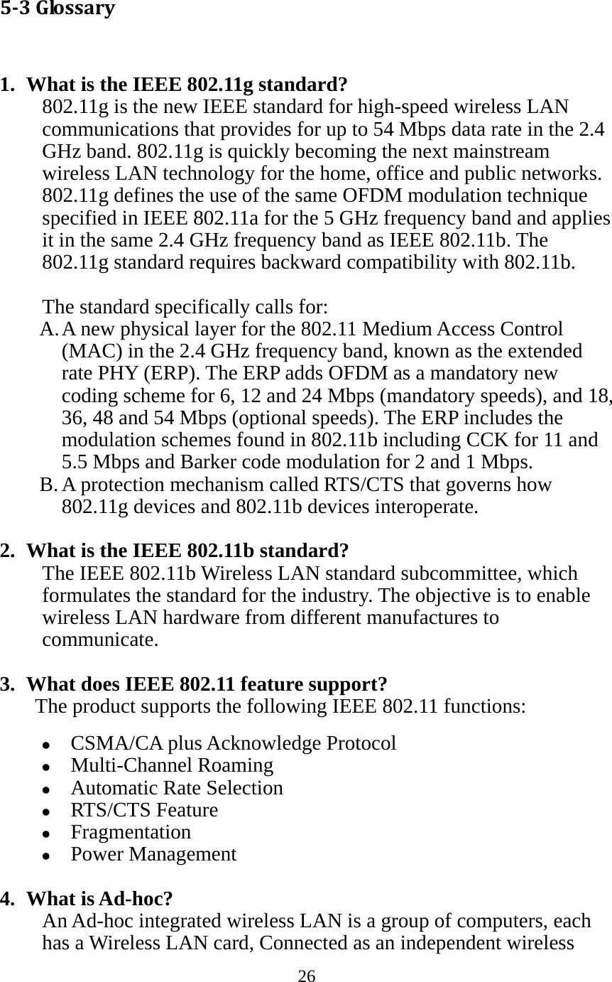 26  53Glossary 1. What is the IEEE 802.11g standard? 802.11g is the new IEEE standard for high-speed wireless LAN communications that provides for up to 54 Mbps data rate in the 2.4 GHz band. 802.11g is quickly becoming the next mainstream wireless LAN technology for the home, office and public networks.   802.11g defines the use of the same OFDM modulation technique specified in IEEE 802.11a for the 5 GHz frequency band and applies it in the same 2.4 GHz frequency band as IEEE 802.11b. The 802.11g standard requires backward compatibility with 802.11b.  The standard specifically calls for:   A. A new physical layer for the 802.11 Medium Access Control (MAC) in the 2.4 GHz frequency band, known as the extended rate PHY (ERP). The ERP adds OFDM as a mandatory new coding scheme for 6, 12 and 24 Mbps (mandatory speeds), and 18, 36, 48 and 54 Mbps (optional speeds). The ERP includes the modulation schemes found in 802.11b including CCK for 11 and 5.5 Mbps and Barker code modulation for 2 and 1 Mbps. B. A protection mechanism called RTS/CTS that governs how 802.11g devices and 802.11b devices interoperate.  2. What is the IEEE 802.11b standard? The IEEE 802.11b Wireless LAN standard subcommittee, which formulates the standard for the industry. The objective is to enable wireless LAN hardware from different manufactures to communicate.  3. What does IEEE 802.11 feature support? The product supports the following IEEE 802.11 functions: z CSMA/CA plus Acknowledge Protocol z Multi-Channel Roaming z Automatic Rate Selection z RTS/CTS Feature z Fragmentation z Power Management  4. What is Ad-hoc? An Ad-hoc integrated wireless LAN is a group of computers, each has a Wireless LAN card, Connected as an independent wireless 