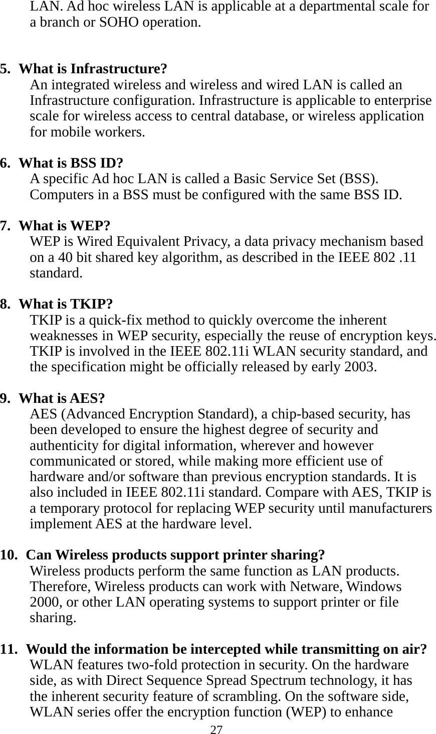 27  LAN. Ad hoc wireless LAN is applicable at a departmental scale for a branch or SOHO operation.   5. What is Infrastructure? An integrated wireless and wireless and wired LAN is called an Infrastructure configuration. Infrastructure is applicable to enterprise scale for wireless access to central database, or wireless application for mobile workers.  6. What is BSS ID? A specific Ad hoc LAN is called a Basic Service Set (BSS). Computers in a BSS must be configured with the same BSS ID.  7. What is WEP? WEP is Wired Equivalent Privacy, a data privacy mechanism based on a 40 bit shared key algorithm, as described in the IEEE 802 .11 standard.  8. What is TKIP? TKIP is a quick-fix method to quickly overcome the inherent weaknesses in WEP security, especially the reuse of encryption keys. TKIP is involved in the IEEE 802.11i WLAN security standard, and the specification might be officially released by early 2003.  9. What is AES? AES (Advanced Encryption Standard), a chip-based security, has been developed to ensure the highest degree of security and authenticity for digital information, wherever and however communicated or stored, while making more efficient use of hardware and/or software than previous encryption standards. It is also included in IEEE 802.11i standard. Compare with AES, TKIP is a temporary protocol for replacing WEP security until manufacturers implement AES at the hardware level.  10.   Can Wireless products support printer sharing?   Wireless products perform the same function as LAN products. Therefore, Wireless products can work with Netware, Windows 2000, or other LAN operating systems to support printer or file sharing.  11.   Would the information be intercepted while transmitting on air? WLAN features two-fold protection in security. On the hardware side, as with Direct Sequence Spread Spectrum technology, it has the inherent security feature of scrambling. On the software side, WLAN series offer the encryption function (WEP) to enhance 