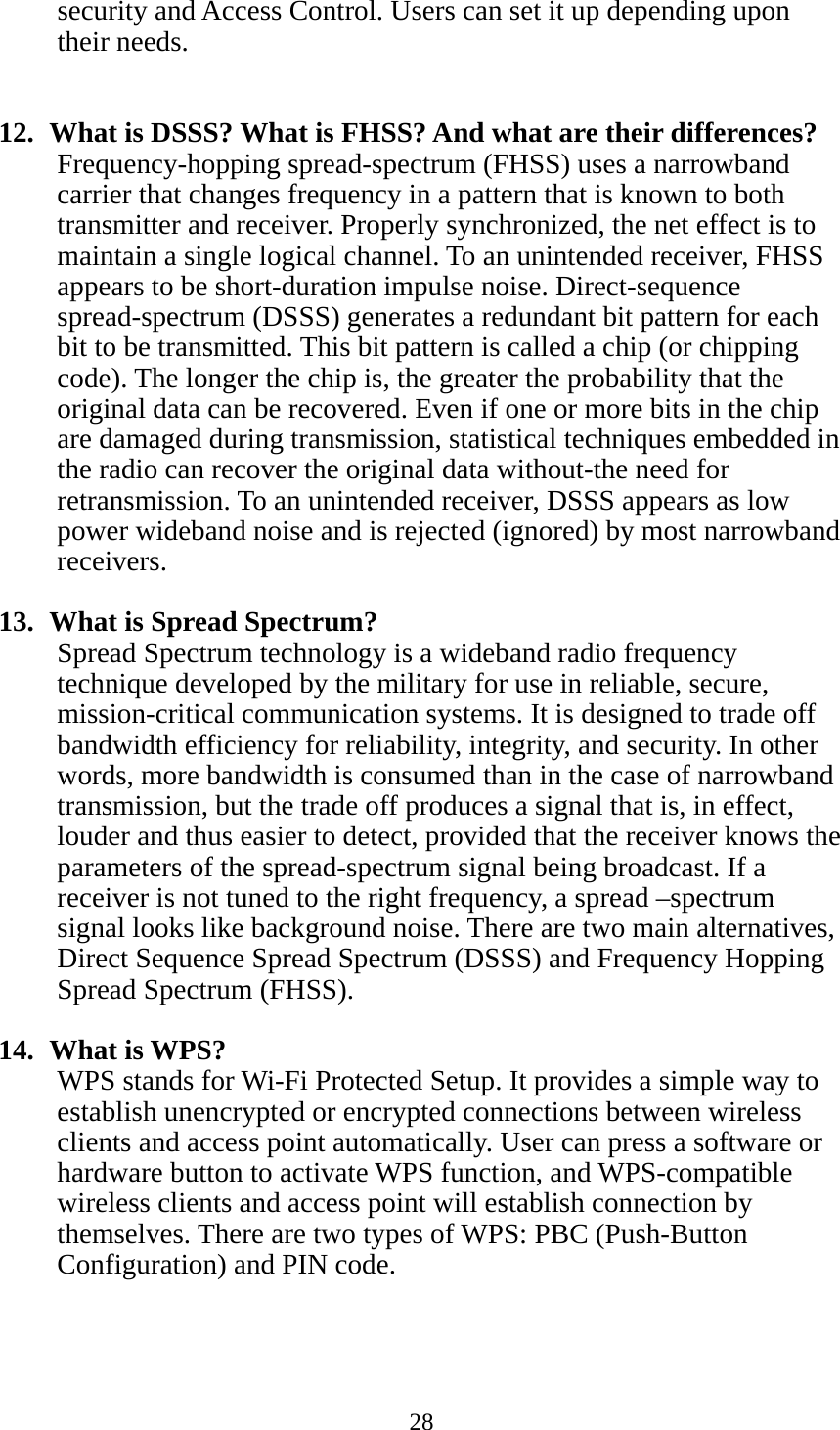 28  security and Access Control. Users can set it up depending upon their needs.   12.   What is DSSS? What is FHSS? And what are their differences? Frequency-hopping spread-spectrum (FHSS) uses a narrowband carrier that changes frequency in a pattern that is known to both transmitter and receiver. Properly synchronized, the net effect is to maintain a single logical channel. To an unintended receiver, FHSS appears to be short-duration impulse noise. Direct-sequence spread-spectrum (DSSS) generates a redundant bit pattern for each bit to be transmitted. This bit pattern is called a chip (or chipping code). The longer the chip is, the greater the probability that the original data can be recovered. Even if one or more bits in the chip are damaged during transmission, statistical techniques embedded in the radio can recover the original data without-the need for retransmission. To an unintended receiver, DSSS appears as low power wideband noise and is rejected (ignored) by most narrowband receivers.  13.   What is Spread Spectrum? Spread Spectrum technology is a wideband radio frequency technique developed by the military for use in reliable, secure, mission-critical communication systems. It is designed to trade off bandwidth efficiency for reliability, integrity, and security. In other words, more bandwidth is consumed than in the case of narrowband transmission, but the trade off produces a signal that is, in effect, louder and thus easier to detect, provided that the receiver knows the parameters of the spread-spectrum signal being broadcast. If a receiver is not tuned to the right frequency, a spread –spectrum signal looks like background noise. There are two main alternatives, Direct Sequence Spread Spectrum (DSSS) and Frequency Hopping Spread Spectrum (FHSS).  14.  What is WPS? WPS stands for Wi-Fi Protected Setup. It provides a simple way to establish unencrypted or encrypted connections between wireless clients and access point automatically. User can press a software or hardware button to activate WPS function, and WPS-compatible wireless clients and access point will establish connection by themselves. There are two types of WPS: PBC (Push-Button Configuration) and PIN code. 