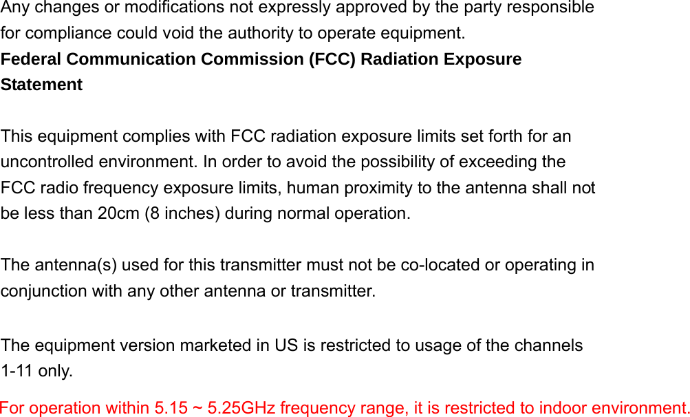   Any changes or modifications not expressly approved by the party responsible for compliance could void the authority to operate equipment. Federal Communication Commission (FCC) Radiation Exposure Statement  This equipment complies with FCC radiation exposure limits set forth for an uncontrolled environment. In order to avoid the possibility of exceeding the FCC radio frequency exposure limits, human proximity to the antenna shall not be less than 20cm (8 inches) during normal operation.  The antenna(s) used for this transmitter must not be co-located or operating in conjunction with any other antenna or transmitter.  The equipment version marketed in US is restricted to usage of the channels 1-11 only.                        For operation within 5.15 ~ 5.25GHz frequency range, it is restricted to indoor environment.