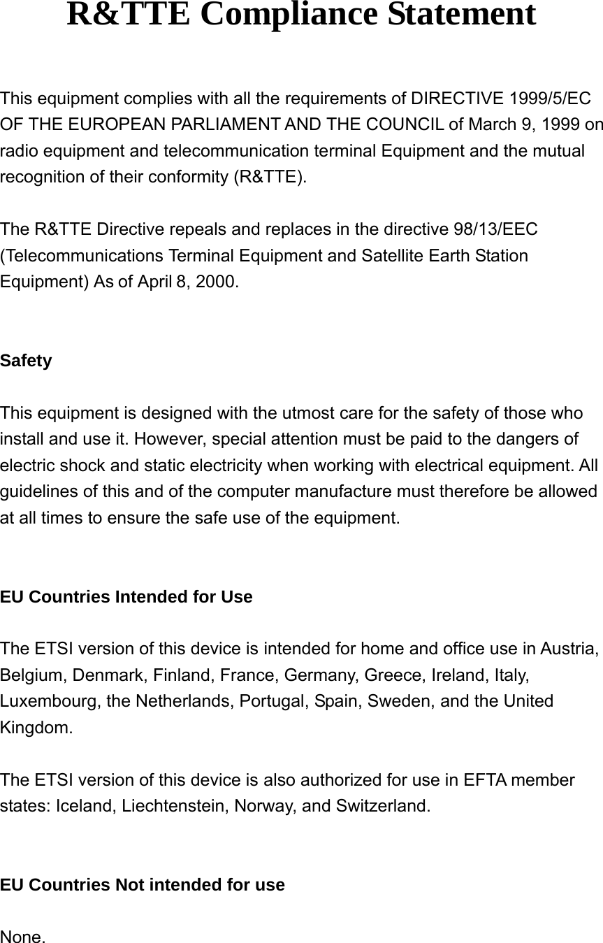     R&amp;TTE Compliance Statement  This equipment complies with all the requirements of DIRECTIVE 1999/5/EC OF THE EUROPEAN PARLIAMENT AND THE COUNCIL of March 9, 1999 on radio equipment and telecommunication terminal Equipment and the mutual recognition of their conformity (R&amp;TTE).  The R&amp;TTE Directive repeals and replaces in the directive 98/13/EEC (Telecommunications Terminal Equipment and Satellite Earth Station Equipment) As of April 8, 2000.   Safety  This equipment is designed with the utmost care for the safety of those who install and use it. However, special attention must be paid to the dangers of electric shock and static electricity when working with electrical equipment. All guidelines of this and of the computer manufacture must therefore be allowed at all times to ensure the safe use of the equipment.   EU Countries Intended for Use  The ETSI version of this device is intended for home and office use in Austria, Belgium, Denmark, Finland, France, Germany, Greece, Ireland, Italy, Luxembourg, the Netherlands, Portugal, Spain, Sweden, and the United Kingdom.  The ETSI version of this device is also authorized for use in EFTA member states: Iceland, Liechtenstein, Norway, and Switzerland.   EU Countries Not intended for use  None. 