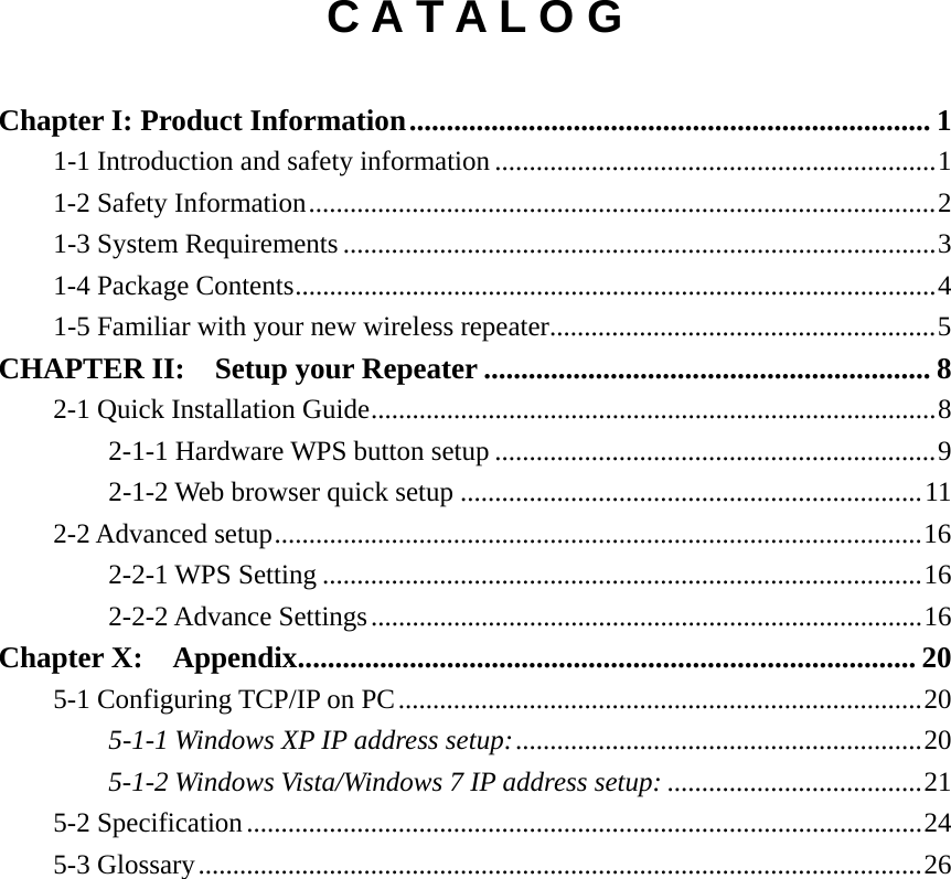   C A T A L O G  Chapter I: Product Information ...................................................................... 1 1-1 Introduction and safety information ................................................................ 1 1-2 Safety Information ........................................................................................... 2 1-3 System Requirements ...................................................................................... 3 1-4 Package Contents ............................................................................................. 4 1-5 Familiar with your new wireless repeater ........................................................ 5 CHAPTER II:  Setup your Repeater ............................................................ 8 2-1 Quick Installation Guide .................................................................................. 8 2-1-1 Hardware WPS button setup ................................................................ 9 2-1-2 Web browser quick setup ................................................................... 11 2-2 Advanced setup .............................................................................................. 16 2-2-1 WPS Setting ....................................................................................... 16 2-2-2 Advance Settings ................................................................................ 16 Chapter X:  Appendix ................................................................................... 20 5-1 Configuring TCP/IP on PC ............................................................................ 20 5-1-1 Windows XP IP address setup: ........................................................... 20 5-1-2 Windows Vista/Windows 7 IP address setup: ..................................... 21 5-2 Specification .................................................................................................. 24 5-3 Glossary ......................................................................................................... 26 