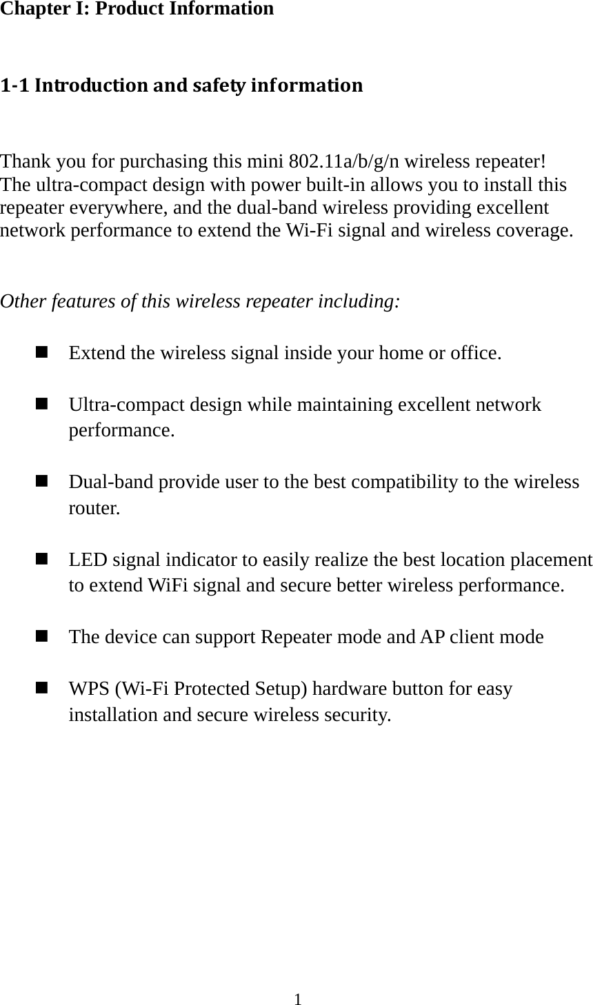 1  Chapter I: Product Information  11Introductionandsafetyinformation Thank you for purchasing this mini 802.11a/b/g/n wireless repeater! The ultra-compact design with power built-in allows you to install this repeater everywhere, and the dual-band wireless providing excellent network performance to extend the Wi-Fi signal and wireless coverage.     Other features of this wireless repeater including:   Extend the wireless signal inside your home or office.   Ultra-compact design while maintaining excellent network performance.   Dual-band provide user to the best compatibility to the wireless router.   LED signal indicator to easily realize the best location placement to extend WiFi signal and secure better wireless performance.       The device can support Repeater mode and AP client mode   WPS (Wi-Fi Protected Setup) hardware button for easy installation and secure wireless security.           