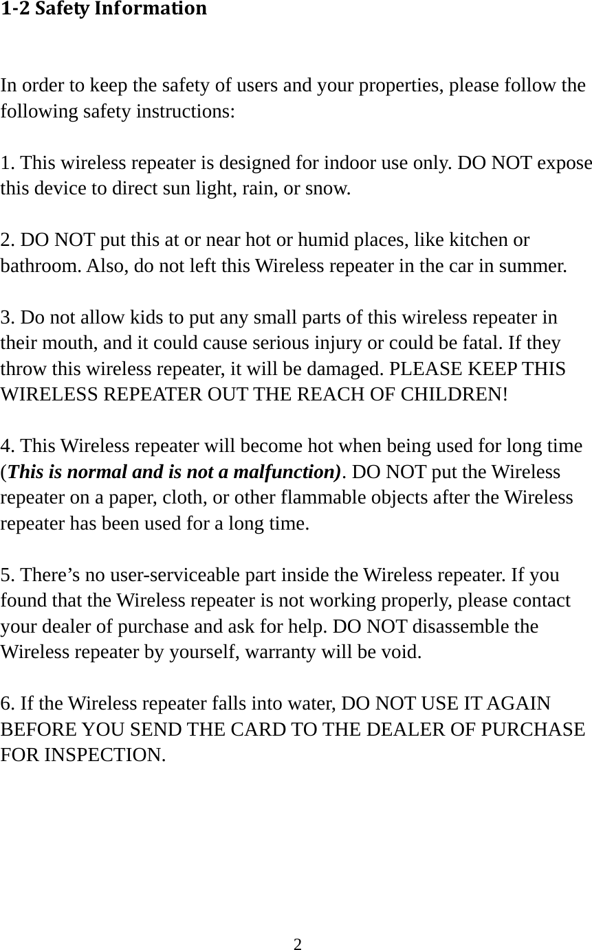 2   12SafetyInformation In order to keep the safety of users and your properties, please follow the following safety instructions:  1. This wireless repeater is designed for indoor use only. DO NOT expose this device to direct sun light, rain, or snow.  2. DO NOT put this at or near hot or humid places, like kitchen or bathroom. Also, do not left this Wireless repeater in the car in summer.  3. Do not allow kids to put any small parts of this wireless repeater in their mouth, and it could cause serious injury or could be fatal. If they throw this wireless repeater, it will be damaged. PLEASE KEEP THIS WIRELESS REPEATER OUT THE REACH OF CHILDREN!  4. This Wireless repeater will become hot when being used for long time (This is normal and is not a malfunction). DO NOT put the Wireless repeater on a paper, cloth, or other flammable objects after the Wireless repeater has been used for a long time.  5. There’s no user-serviceable part inside the Wireless repeater. If you found that the Wireless repeater is not working properly, please contact your dealer of purchase and ask for help. DO NOT disassemble the Wireless repeater by yourself, warranty will be void.  6. If the Wireless repeater falls into water, DO NOT USE IT AGAIN BEFORE YOU SEND THE CARD TO THE DEALER OF PURCHASE FOR INSPECTION. 