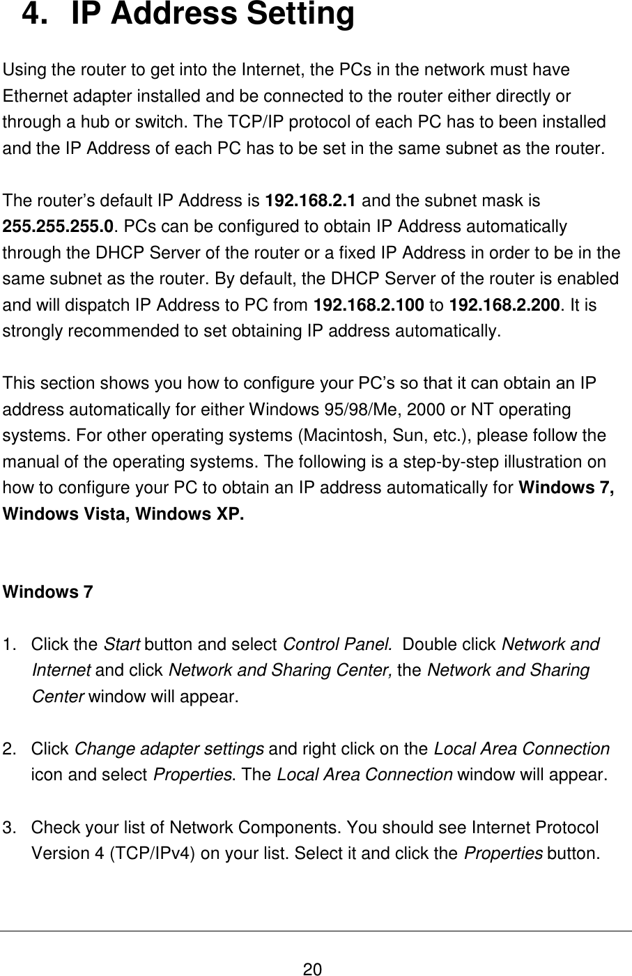   20 4.  IP Address Setting Using the router to get into the Internet, the PCs in the network must have Ethernet adapter installed and be connected to the router either directly or through a hub or switch. The TCP/IP protocol of each PC has to been installed and the IP Address of each PC has to be set in the same subnet as the router.  The router’s default IP Address is 192.168.2.1 and the subnet mask is 255.255.255.0. PCs can be configured to obtain IP Address automatically through the DHCP Server of the router or a fixed IP Address in order to be in the same subnet as the router. By default, the DHCP Server of the router is enabled and will dispatch IP Address to PC from 192.168.2.100 to 192.168.2.200. It is strongly recommended to set obtaining IP address automatically.  This section shows you how to configure your PC’s so that it can obtain an IP address automatically for either Windows 95/98/Me, 2000 or NT operating systems. For other operating systems (Macintosh, Sun, etc.), please follow the manual of the operating systems. The following is a step-by-step illustration on how to configure your PC to obtain an IP address automatically for Windows 7, Windows Vista, Windows XP.   Windows 7  1.  Click the Start button and select Control Panel.  Double click Network and Internet and click Network and Sharing Center, the Network and Sharing Center window will appear.  2.  Click Change adapter settings and right click on the Local Area Connection icon and select Properties. The Local Area Connection window will appear.  3.  Check your list of Network Components. You should see Internet Protocol Version 4 (TCP/IPv4) on your list. Select it and click the Properties button.  