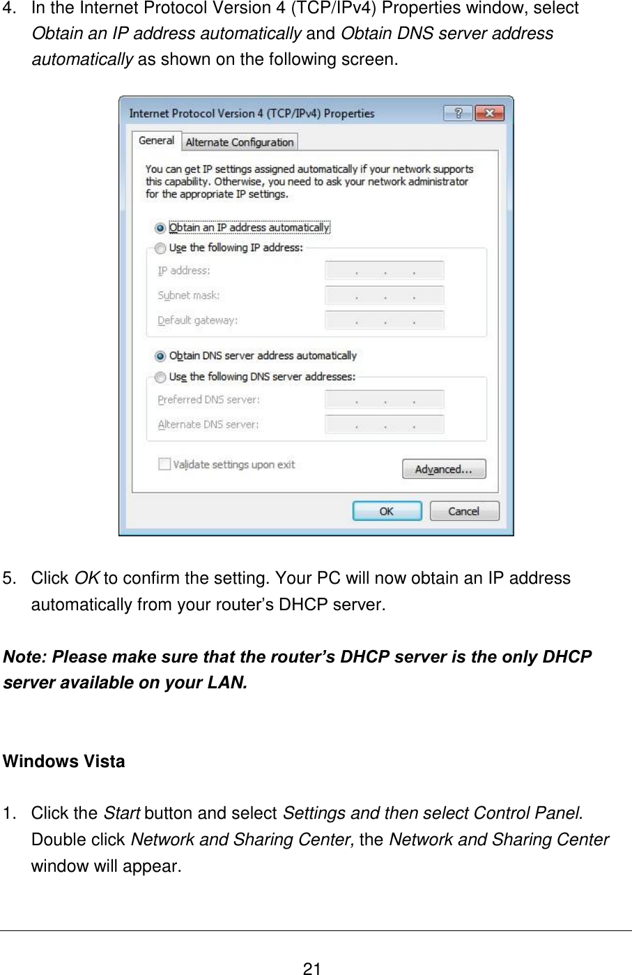   21 4.  In the Internet Protocol Version 4 (TCP/IPv4) Properties window, select Obtain an IP address automatically and Obtain DNS server address automatically as shown on the following screen.    5.  Click OK to confirm the setting. Your PC will now obtain an IP address automatically from your router’s DHCP server.  Note: Please make sure that the router’s DHCP server is the only DHCP server available on your LAN.   Windows Vista  1.  Click the Start button and select Settings and then select Control Panel.  Double click Network and Sharing Center, the Network and Sharing Center window will appear.  
