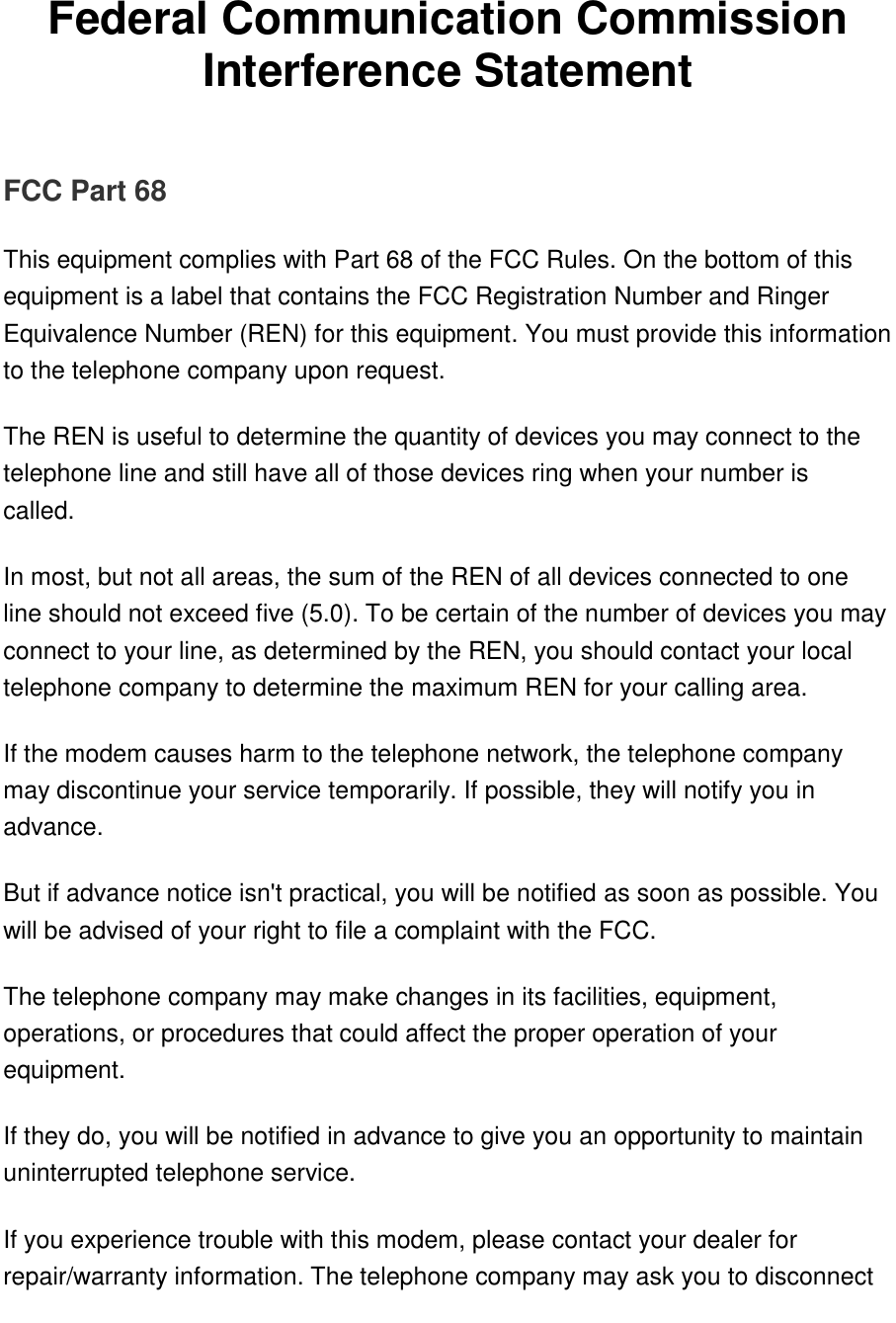   Federal Communication Commission Interference Statement   FCC Part 68 This equipment complies with Part 68 of the FCC Rules. On the bottom of this equipment is a label that contains the FCC Registration Number and Ringer Equivalence Number (REN) for this equipment. You must provide this information to the telephone company upon request. The REN is useful to determine the quantity of devices you may connect to the telephone line and still have all of those devices ring when your number is called.  In most, but not all areas, the sum of the REN of all devices connected to one line should not exceed five (5.0). To be certain of the number of devices you may connect to your line, as determined by the REN, you should contact your local telephone company to determine the maximum REN for your calling area. If the modem causes harm to the telephone network, the telephone company may discontinue your service temporarily. If possible, they will notify you in advance. But if advance notice isn&apos;t practical, you will be notified as soon as possible. You will be advised of your right to file a complaint with the FCC. The telephone company may make changes in its facilities, equipment, operations, or procedures that could affect the proper operation of your equipment.  If they do, you will be notified in advance to give you an opportunity to maintain uninterrupted telephone service. If you experience trouble with this modem, please contact your dealer for repair/warranty information. The telephone company may ask you to disconnect 