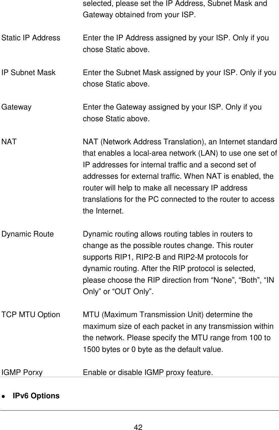   42 selected, please set the IP Address, Subnet Mask and Gateway obtained from your ISP.   Static IP Address Enter the IP Address assigned by your ISP. Only if you chose Static above.   IP Subnet Mask Enter the Subnet Mask assigned by your ISP. Only if you chose Static above.   Gateway Enter the Gateway assigned by your ISP. Only if you chose Static above.   NAT NAT (Network Address Translation), an Internet standard that enables a local-area network (LAN) to use one set of IP addresses for internal traffic and a second set of addresses for external traffic. When NAT is enabled, the router will help to make all necessary IP address translations for the PC connected to the router to access the Internet.   Dynamic Route Dynamic routing allows routing tables in routers to change as the possible routes change. This router supports RIP1, RIP2-B and RIP2-M protocols for dynamic routing. After the RIP protocol is selected, please choose the RIP direction from “None”, “Both”, “IN Only” or “OUT Only”.   TCP MTU Option MTU (Maximum Transmission Unit) determine the maximum size of each packet in any transmission within the network. Please specify the MTU range from 100 to 1500 bytes or 0 byte as the default value.    IGMP Porxy Enable or disable IGMP proxy feature.   IPv6 Options 