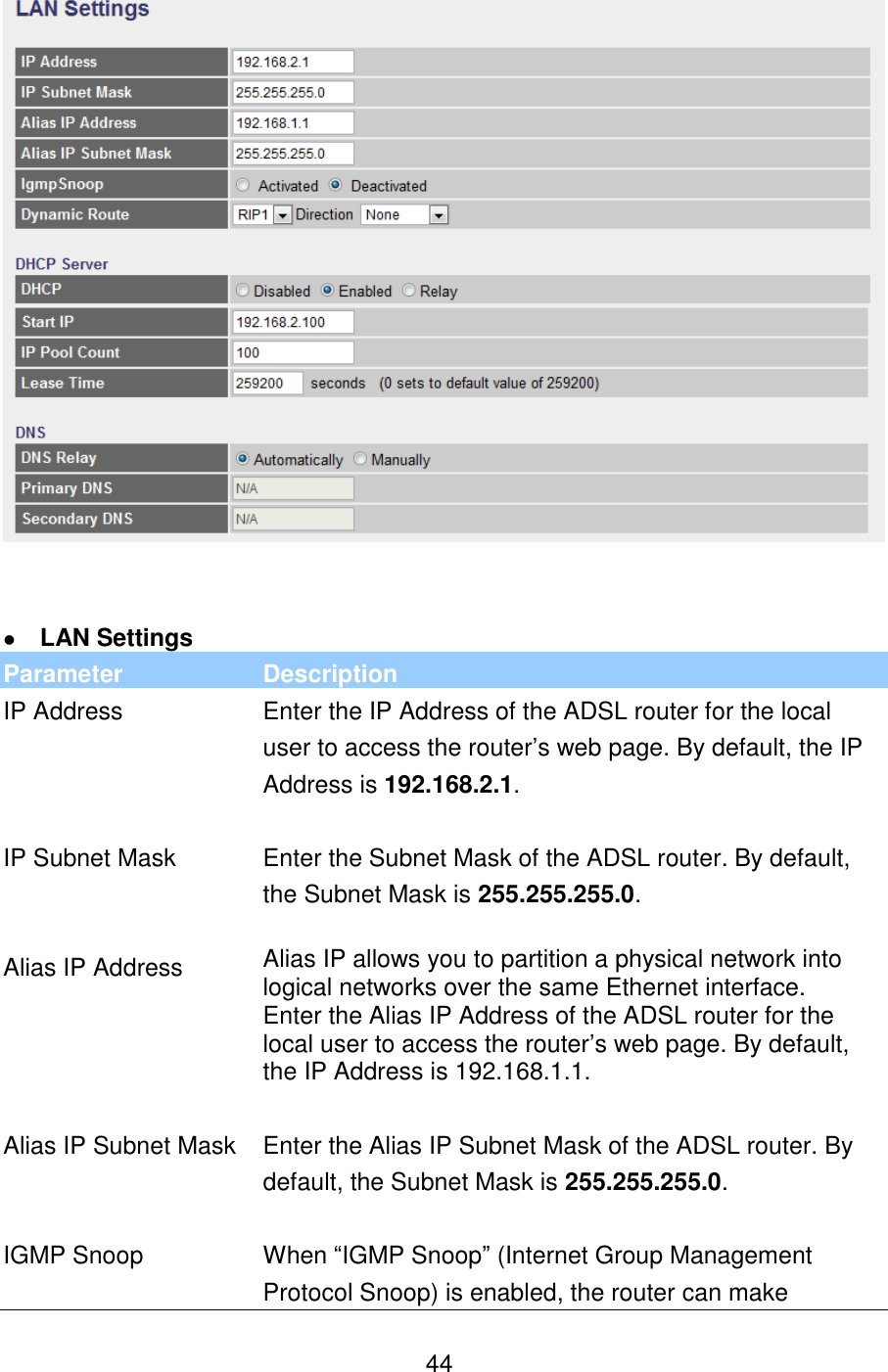   44     LAN Settings Parameter Description IP Address Enter the IP Address of the ADSL router for the local user to access the router’s web page. By default, the IP Address is 192.168.2.1.   IP Subnet Mask Enter the Subnet Mask of the ADSL router. By default, the Subnet Mask is 255.255.255.0.   Alias IP Address Alias IP allows you to partition a physical network into logical networks over the same Ethernet interface.  Enter the Alias IP Address of the ADSL router for the local user to access the router’s web page. By default, the IP Address is 192.168.1.1.   Alias IP Subnet Mask Enter the Alias IP Subnet Mask of the ADSL router. By default, the Subnet Mask is 255.255.255.0.   IGMP Snoop When “IGMP Snoop” (Internet Group Management Protocol Snoop) is enabled, the router can make 