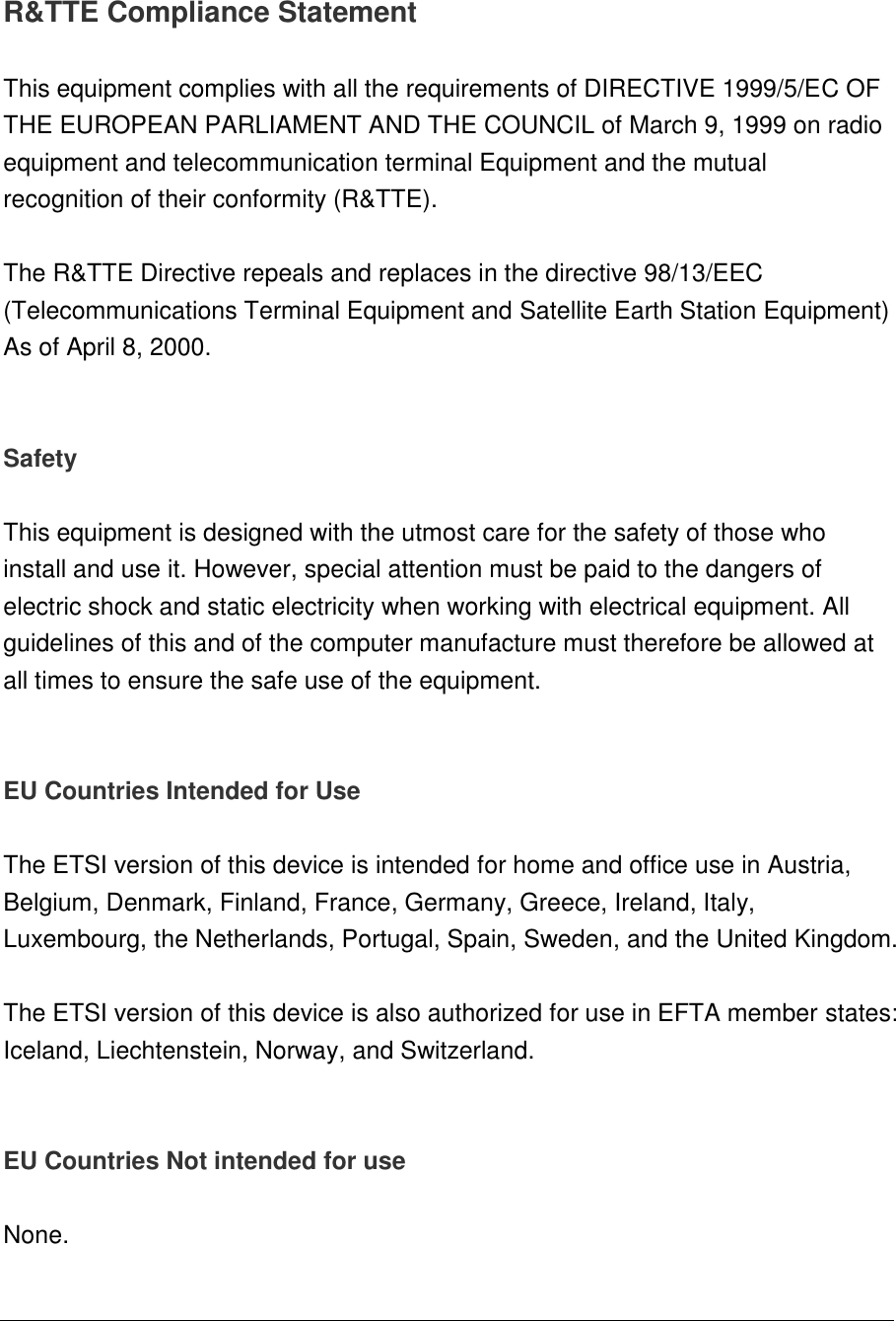   R&amp;TTE Compliance Statement  This equipment complies with all the requirements of DIRECTIVE 1999/5/EC OF THE EUROPEAN PARLIAMENT AND THE COUNCIL of March 9, 1999 on radio equipment and telecommunication terminal Equipment and the mutual recognition of their conformity (R&amp;TTE).  The R&amp;TTE Directive repeals and replaces in the directive 98/13/EEC (Telecommunications Terminal Equipment and Satellite Earth Station Equipment) As of April 8, 2000.   Safety  This equipment is designed with the utmost care for the safety of those who install and use it. However, special attention must be paid to the dangers of electric shock and static electricity when working with electrical equipment. All guidelines of this and of the computer manufacture must therefore be allowed at all times to ensure the safe use of the equipment.   EU Countries Intended for Use   The ETSI version of this device is intended for home and office use in Austria, Belgium, Denmark, Finland, France, Germany, Greece, Ireland, Italy, Luxembourg, the Netherlands, Portugal, Spain, Sweden, and the United Kingdom.  The ETSI version of this device is also authorized for use in EFTA member states: Iceland, Liechtenstein, Norway, and Switzerland.   EU Countries Not intended for use   None.   