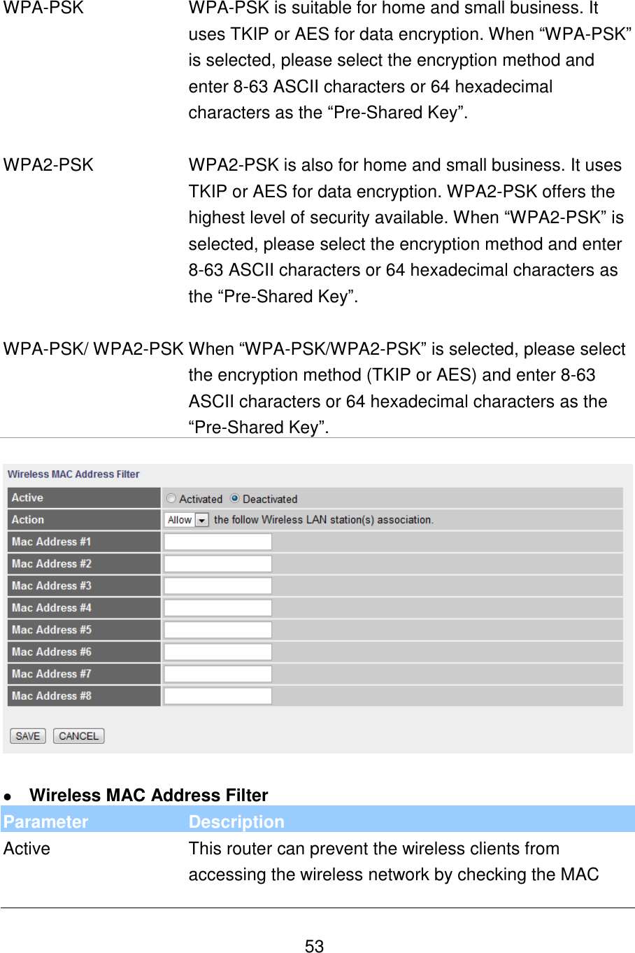  53   WPA-PSK WPA-PSK is suitable for home and small business. It uses TKIP or AES for data encryption. When “WPA-PSK” is selected, please select the encryption method and enter 8-63 ASCII characters or 64 hexadecimal characters as the “Pre-Shared Key”.   WPA2-PSK WPA2-PSK is also for home and small business. It uses TKIP or AES for data encryption. WPA2-PSK offers the highest level of security available. When “WPA2-PSK” is selected, please select the encryption method and enter 8-63 ASCII characters or 64 hexadecimal characters as the “Pre-Shared Key”.   WPA-PSK/ WPA2-PSK When “WPA-PSK/WPA2-PSK” is selected, please select the encryption method (TKIP or AES) and enter 8-63 ASCII characters or 64 hexadecimal characters as the “Pre-Shared Key”.     Wireless MAC Address Filter Parameter Description Active This router can prevent the wireless clients from accessing the wireless network by checking the MAC 