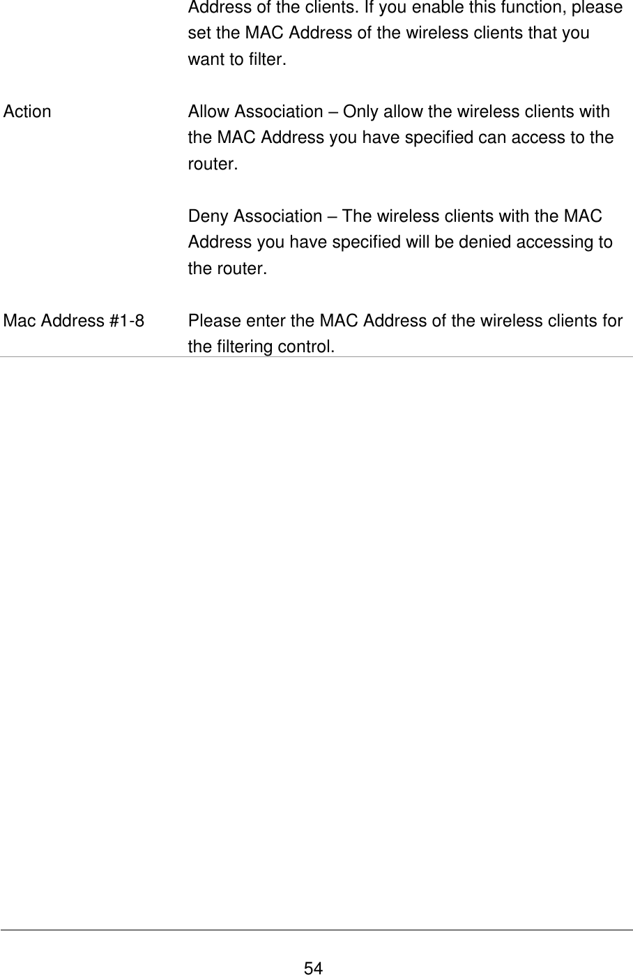   54 Address of the clients. If you enable this function, please set the MAC Address of the wireless clients that you want to filter.   Action Allow Association – Only allow the wireless clients with the MAC Address you have specified can access to the router.  Deny Association – The wireless clients with the MAC Address you have specified will be denied accessing to the router.  Mac Address #1-8 Please enter the MAC Address of the wireless clients for the filtering control.                     