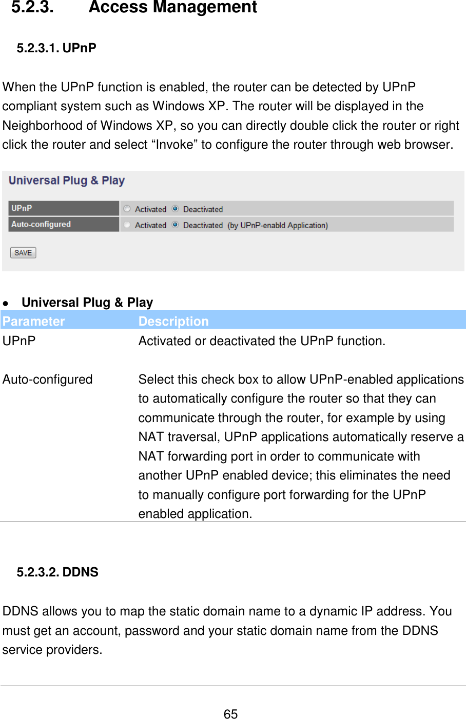   65 5.2.3.  Access Management  5.2.3.1. UPnP  When the UPnP function is enabled, the router can be detected by UPnP compliant system such as Windows XP. The router will be displayed in the Neighborhood of Windows XP, so you can directly double click the router or right click the router and select “Invoke” to configure the router through web browser.     Universal Plug &amp; Play Parameter Description UPnP Activated or deactivated the UPnP function.    Auto-configured Select this check box to allow UPnP-enabled applications to automatically configure the router so that they can communicate through the router, for example by using NAT traversal, UPnP applications automatically reserve a NAT forwarding port in order to communicate with another UPnP enabled device; this eliminates the need to manually configure port forwarding for the UPnP enabled application.   5.2.3.2. DDNS  DDNS allows you to map the static domain name to a dynamic IP address. You must get an account, password and your static domain name from the DDNS service providers.  