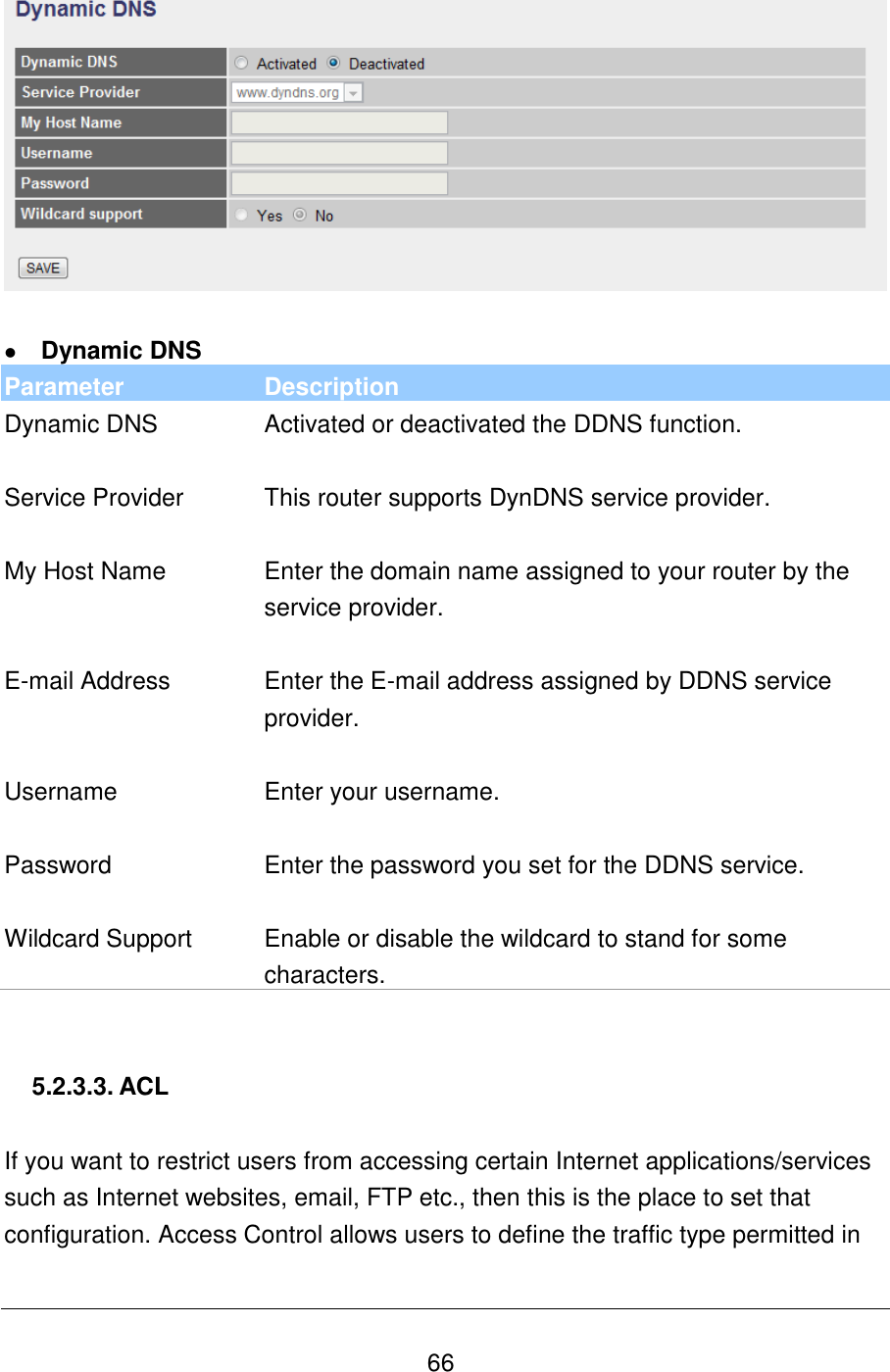   66    Dynamic DNS Parameter Description Dynamic DNS Activated or deactivated the DDNS function.   Service Provider This router supports DynDNS service provider.   My Host Name Enter the domain name assigned to your router by the service provider.   E-mail Address Enter the E-mail address assigned by DDNS service provider.   Username Enter your username.   Password Enter the password you set for the DDNS service.   Wildcard Support Enable or disable the wildcard to stand for some characters.   5.2.3.3. ACL  If you want to restrict users from accessing certain Internet applications/services such as Internet websites, email, FTP etc., then this is the place to set that configuration. Access Control allows users to define the traffic type permitted in 