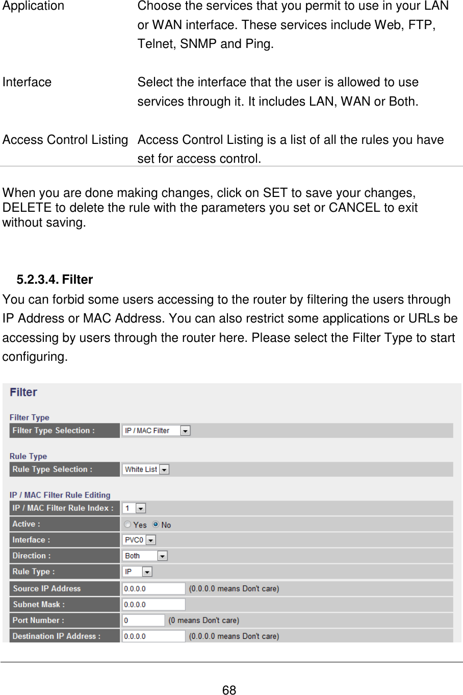   68   Application Choose the services that you permit to use in your LAN or WAN interface. These services include Web, FTP, Telnet, SNMP and Ping.    Interface Select the interface that the user is allowed to use services through it. It includes LAN, WAN or Both.   Access Control Listing Access Control Listing is a list of all the rules you have set for access control.  When you are done making changes, click on SET to save your changes, DELETE to delete the rule with the parameters you set or CANCEL to exit without saving.   5.2.3.4. Filter You can forbid some users accessing to the router by filtering the users through IP Address or MAC Address. You can also restrict some applications or URLs be accessing by users through the router here. Please select the Filter Type to start configuring.    