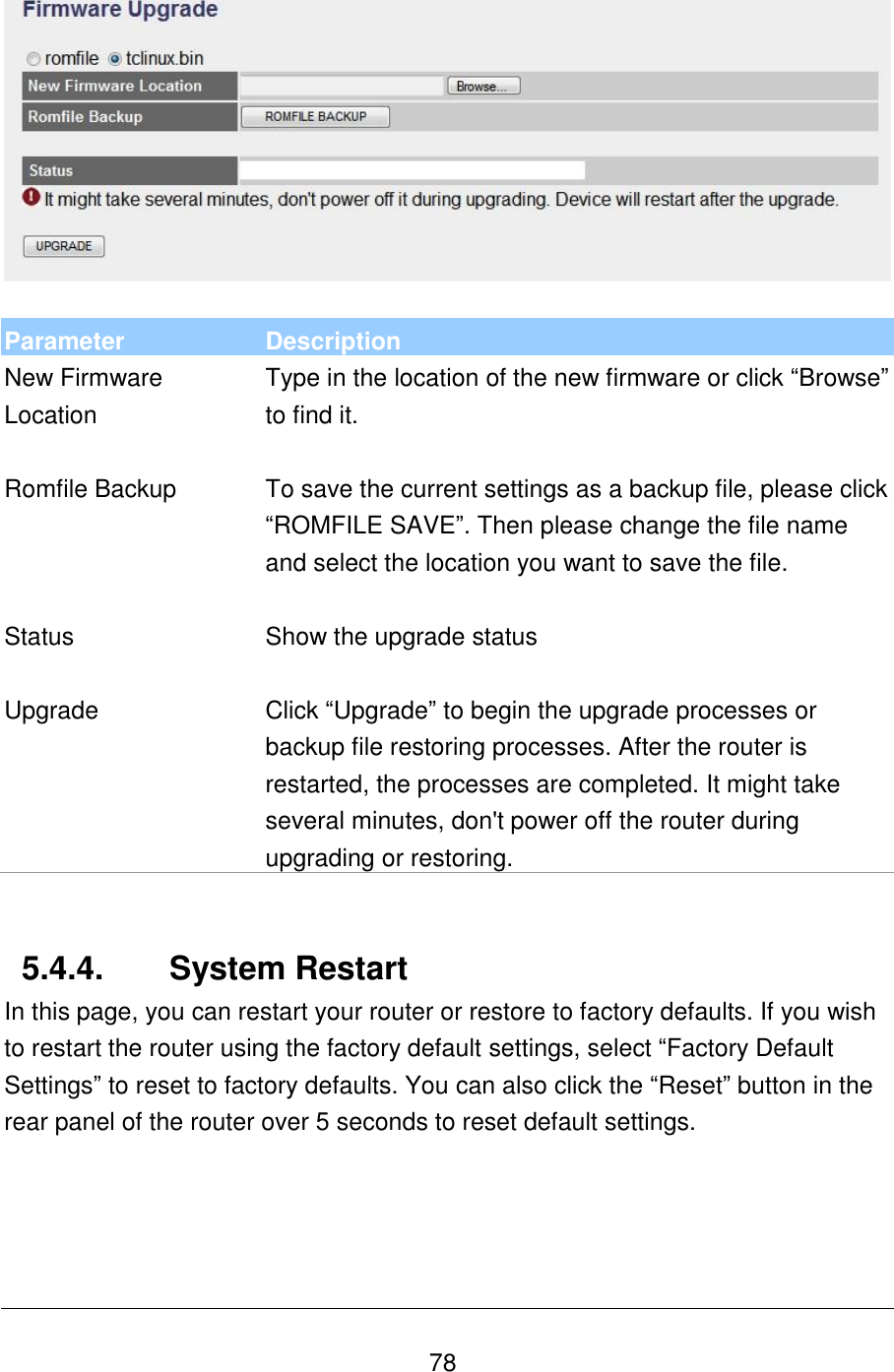   78   Parameter Description New Firmware Location Type in the location of the new firmware or click “Browse” to find it.   Romfile Backup To save the current settings as a backup file, please click “ROMFILE SAVE”. Then please change the file name and select the location you want to save the file.   Status Show the upgrade status   Upgrade Click “Upgrade” to begin the upgrade processes or backup file restoring processes. After the router is restarted, the processes are completed. It might take several minutes, don&apos;t power off the router during upgrading or restoring.   5.4.4.  System Restart In this page, you can restart your router or restore to factory defaults. If you wish to restart the router using the factory default settings, select “Factory Default Settings” to reset to factory defaults. You can also click the “Reset” button in the rear panel of the router over 5 seconds to reset default settings.  