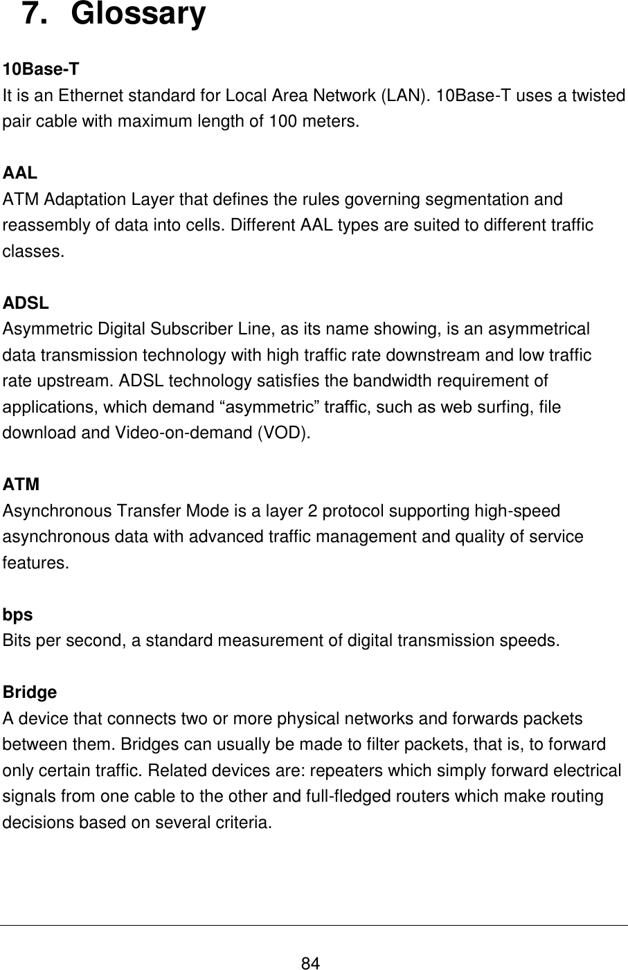   84 7.  Glossary 10Base-T It is an Ethernet standard for Local Area Network (LAN). 10Base-T uses a twisted pair cable with maximum length of 100 meters.  AAL ATM Adaptation Layer that defines the rules governing segmentation and reassembly of data into cells. Different AAL types are suited to different traffic classes.  ADSL Asymmetric Digital Subscriber Line, as its name showing, is an asymmetrical data transmission technology with high traffic rate downstream and low traffic rate upstream. ADSL technology satisfies the bandwidth requirement of applications, which demand “asymmetric” traffic, such as web surfing, file download and Video-on-demand (VOD).  ATM  Asynchronous Transfer Mode is a layer 2 protocol supporting high-speed asynchronous data with advanced traffic management and quality of service features.  bps Bits per second, a standard measurement of digital transmission speeds.  Bridge A device that connects two or more physical networks and forwards packets between them. Bridges can usually be made to filter packets, that is, to forward only certain traffic. Related devices are: repeaters which simply forward electrical signals from one cable to the other and full-fledged routers which make routing decisions based on several criteria.    
