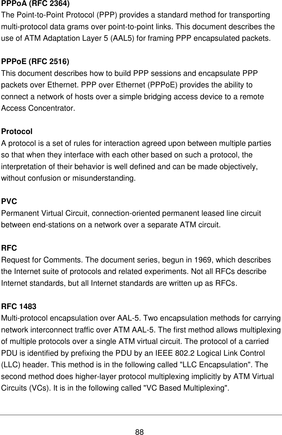   88 PPPoA (RFC 2364) The Point-to-Point Protocol (PPP) provides a standard method for transporting multi-protocol data grams over point-to-point links. This document describes the use of ATM Adaptation Layer 5 (AAL5) for framing PPP encapsulated packets.  PPPoE (RFC 2516) This document describes how to build PPP sessions and encapsulate PPP packets over Ethernet. PPP over Ethernet (PPPoE) provides the ability to connect a network of hosts over a simple bridging access device to a remote Access Concentrator.  Protocol A protocol is a set of rules for interaction agreed upon between multiple parties so that when they interface with each other based on such a protocol, the interpretation of their behavior is well defined and can be made objectively, without confusion or misunderstanding.   PVC Permanent Virtual Circuit, connection-oriented permanent leased line circuit between end-stations on a network over a separate ATM circuit.  RFC Request for Comments. The document series, begun in 1969, which describes the Internet suite of protocols and related experiments. Not all RFCs describe Internet standards, but all Internet standards are written up as RFCs.  RFC 1483 Multi-protocol encapsulation over AAL-5. Two encapsulation methods for carrying network interconnect traffic over ATM AAL-5. The first method allows multiplexing of multiple protocols over a single ATM virtual circuit. The protocol of a carried PDU is identified by prefixing the PDU by an IEEE 802.2 Logical Link Control (LLC) header. This method is in the following called &quot;LLC Encapsulation&quot;. The second method does higher-layer protocol multiplexing implicitly by ATM Virtual Circuits (VCs). It is in the following called &quot;VC Based Multiplexing&quot;.  