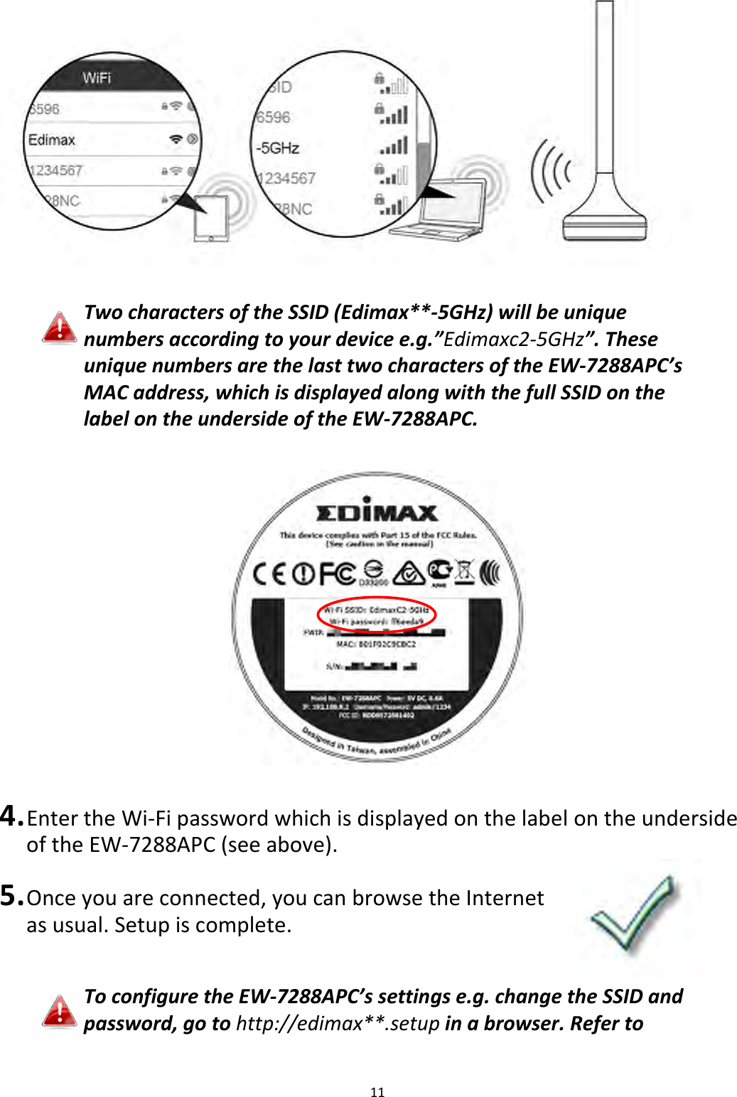 11    Two characters of the SSID (Edimax**-5GHz) will be unique numbers according to your device e.g.”Edimaxc2-5GHz”. These unique numbers are the last two characters of the EW-7288APC’s MAC address, which is displayed along with the full SSID on the label on the underside of the EW-7288APC.    4. Enter the Wi-Fi password which is displayed on the label on the underside of the EW-7288APC (see above).  5. Once you are connected, you can browse the Internet as usual. Setup is complete.   To configure the EW-7288APC’s settings e.g. change the SSID and password, go to http://edimax**.setup in a browser. Refer to 