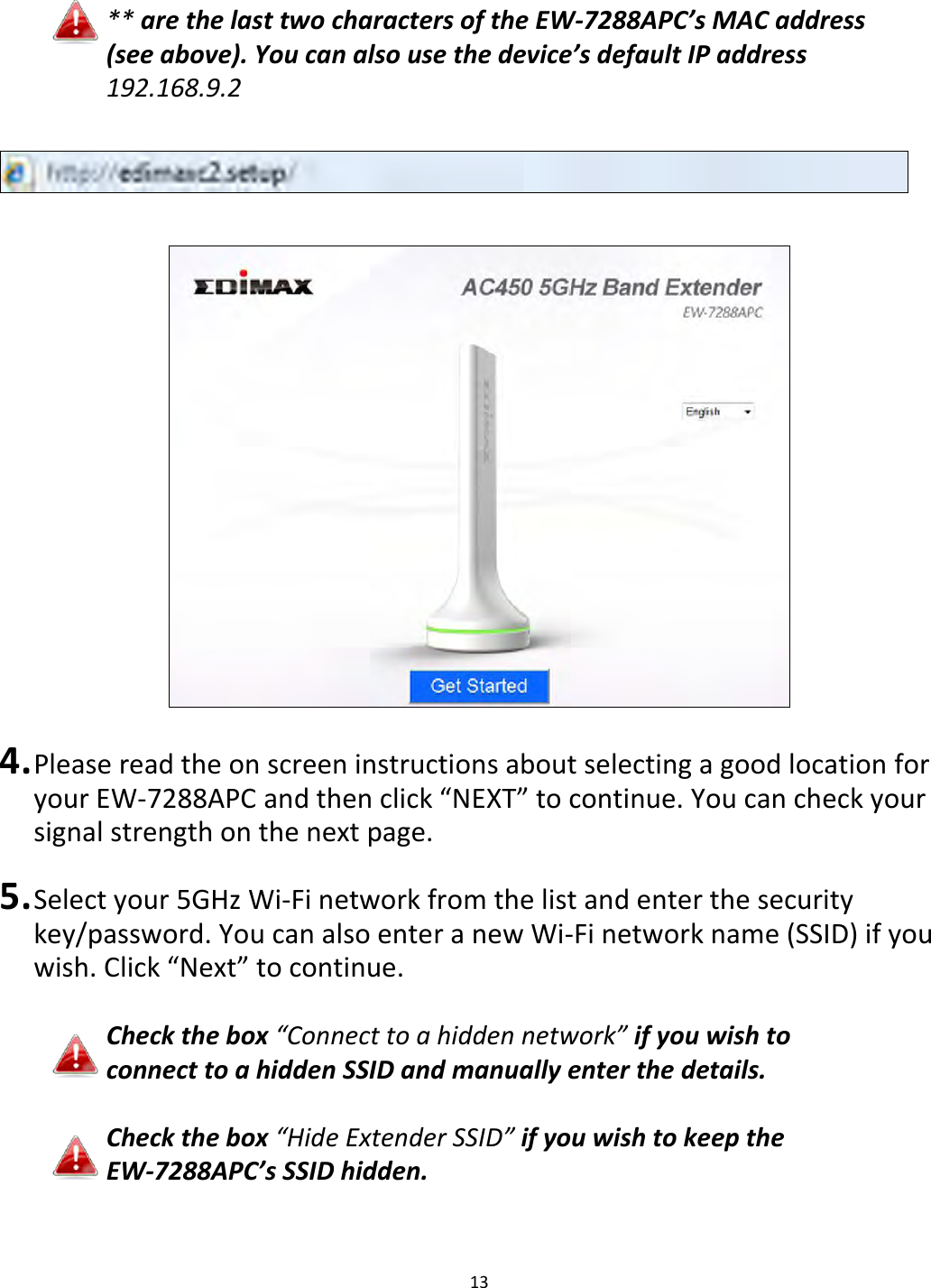 13     ** are the last two characters of the EW-7288APC’s MAC address (see above). You can also use the device’s default IP address 192.168.9.2      4. Please read the on screen instructions about selecting a good location for your EW-7288APC and then click “NEXT” to continue. You can check your signal strength on the next page.  5. Select your 5GHz Wi-Fi network from the list and enter the security key/password. You can also enter a new Wi-Fi network name (SSID) if you wish. Click “Next” to continue.  Check the box “Connect to a hidden network” if you wish to connect to a hidden SSID and manually enter the details.  Check the box “Hide Extender SSID” if you wish to keep the EW-7288APC’s SSID hidden.   