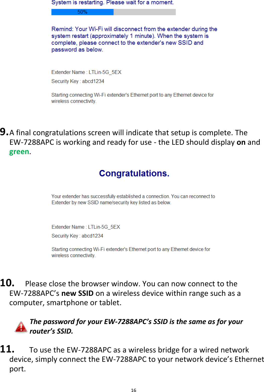 16     9. A final congratulations screen will indicate that setup is complete. The EW-7288APC is working and ready for use - the LED should display on and green.    10. Please close the browser window. You can now connect to the      EW-7288APC’s new SSID on a wireless device within range such as a computer, smartphone or tablet.  The password for your EW-7288APC’s SSID is the same as for your router’s SSID.  11.   To use the EW-7288APC as a wireless bridge for a wired network device, simply connect the EW-7288APC to your network device’s Ethernet port. 