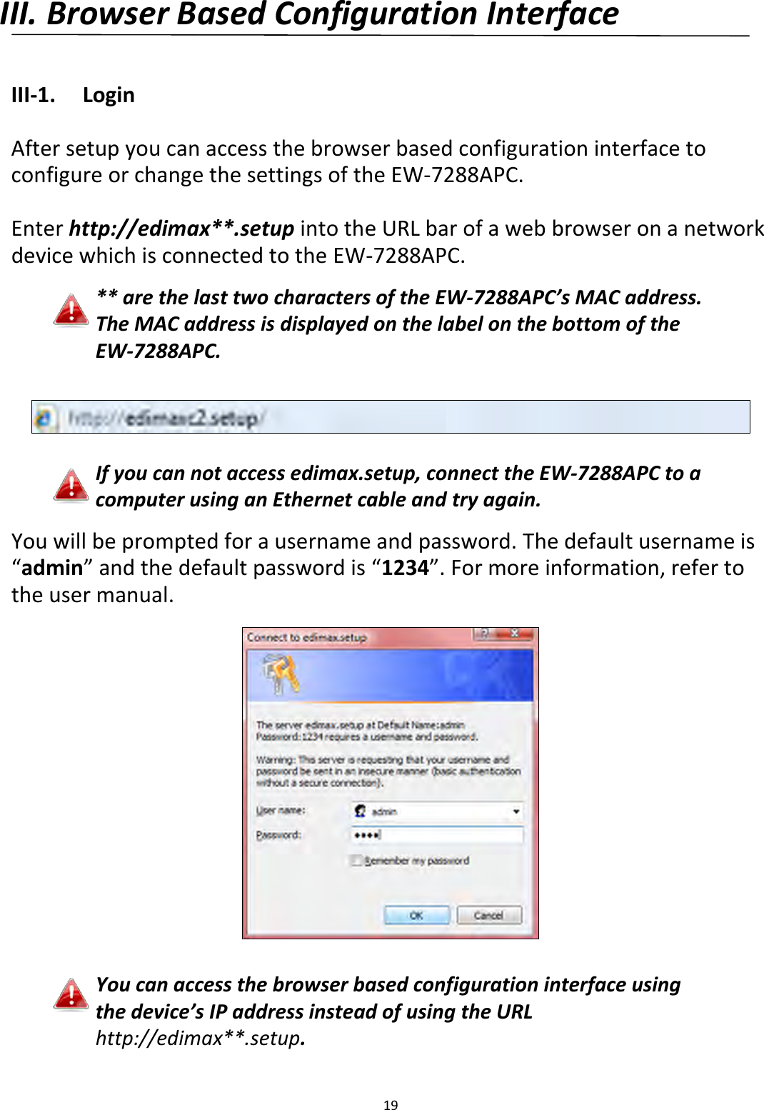 19  III. Browser Based Configuration Interface  III-1.  Login  After setup you can access the browser based configuration interface to configure or change the settings of the EW-7288APC.    Enter http://edimax**.setup into the URL bar of a web browser on a network device which is connected to the EW-7288APC.  ** are the last two characters of the EW-7288APC’s MAC address. The MAC address is displayed on the label on the bottom of the EW-7288APC.    If you can not access edimax.setup, connect the EW-7288APC to a computer using an Ethernet cable and try again.  You will be prompted for a username and password. The default username is “admin” and the default password is “1234”. For more information, refer to the user manual.    You can access the browser based configuration interface using the device’s IP address instead of using the URL http://edimax**.setup. 