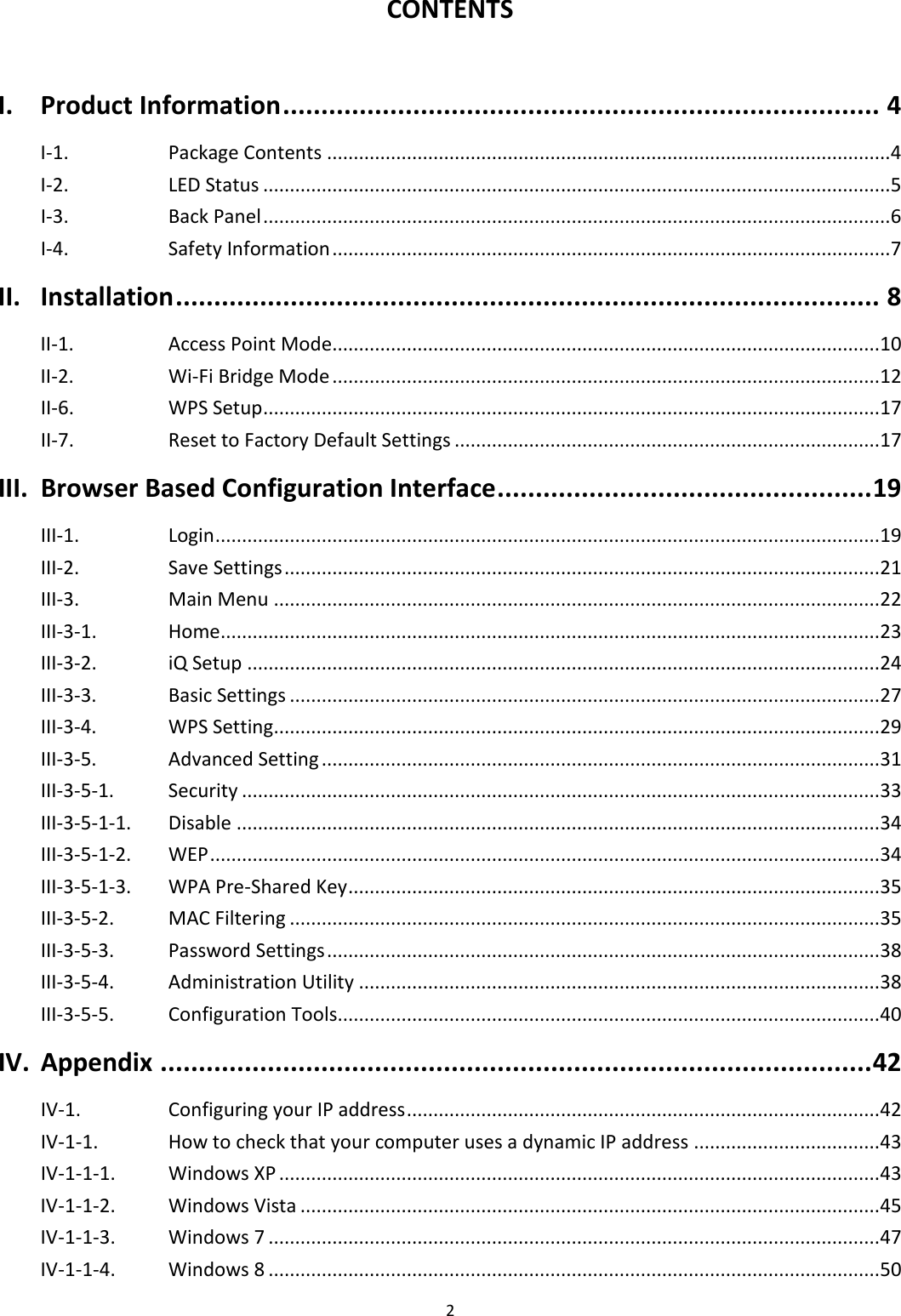 2  CONTENTS  I. Product Information .............................................................................. 4 I-1. Package Contents .......................................................................................................... 4 I-2. LED Status ...................................................................................................................... 5 I-3. Back Panel ...................................................................................................................... 6 I-4. Safety Information ......................................................................................................... 7 II. Installation ............................................................................................ 8 II-1.    Access Point Mode....................................................................................................... 10 II-2.    Wi-Fi Bridge Mode ....................................................................................................... 12 II-6. WPS Setup .................................................................................................................... 17 II-7. Reset to Factory Default Settings ................................................................................ 17 III. Browser Based Configuration Interface ................................................. 19 III-1. Login ............................................................................................................................. 19 III-2. Save Settings ................................................................................................................ 21 III-3. Main Menu .................................................................................................................. 22 III-3-1. Home............................................................................................................................ 23 III-3-2. iQ Setup ....................................................................................................................... 24 III-3-3.   Basic Settings ............................................................................................................... 27 III-3-4.   WPS Setting .................................................................................................................. 29 III-3-5.   Advanced Setting ......................................................................................................... 31 III-3-5-1.   Security ........................................................................................................................ 33 III-3-5-1-1.   Disable ......................................................................................................................... 34 III-3-5-1-2.   WEP .............................................................................................................................. 34 III-3-5-1-3.   WPA Pre-Shared Key .................................................................................................... 35 III-3-5-2. MAC Filtering ............................................................................................................... 35 III-3-5-3. Password Settings ........................................................................................................ 38 III-3-5-4. Administration Utility .................................................................................................. 38 III-3-5-5. Configuration Tools...................................................................................................... 40 IV. Appendix ............................................................................................. 42 IV-1. Configuring your IP address ......................................................................................... 42 IV-1-1. How to check that your computer uses a dynamic IP address ................................... 43 IV-1-1-1. Windows XP ................................................................................................................. 43 IV-1-1-2. Windows Vista ............................................................................................................. 45 IV-1-1-3. Windows 7 ................................................................................................................... 47 IV-1-1-4. Windows 8 ................................................................................................................... 50 