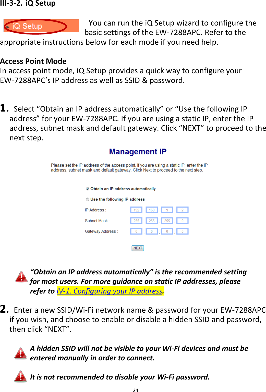 24  III-3-2. iQ Setup    You can run the iQ Setup wizard to configure the basic settings of the EW-7288APC. Refer to the appropriate instructions below for each mode if you need help.  Access Point Mode In access point mode, iQ Setup provides a quick way to configure your EW-7288APC’s IP address as well as SSID &amp; password.     1.  Select “Obtain an IP address automatically” or “Use the following IP address” for your EW-7288APC. If you are using a static IP, enter the IP address, subnet mask and default gateway. Click “NEXT” to proceed to the next step.   “Obtain an IP address automatically” is the recommended setting for most users. For more guidance on static IP addresses, please refer to IV-1. Configuring your IP address.  2.   Enter a new SSID/Wi-Fi network name &amp; password for your EW-7288APC if you wish, and choose to enable or disable a hidden SSID and password, then click “NEXT”.  A hidden SSID will not be visible to your Wi-Fi devices and must be entered manually in order to connect.  It is not recommended to disable your Wi-Fi password. 