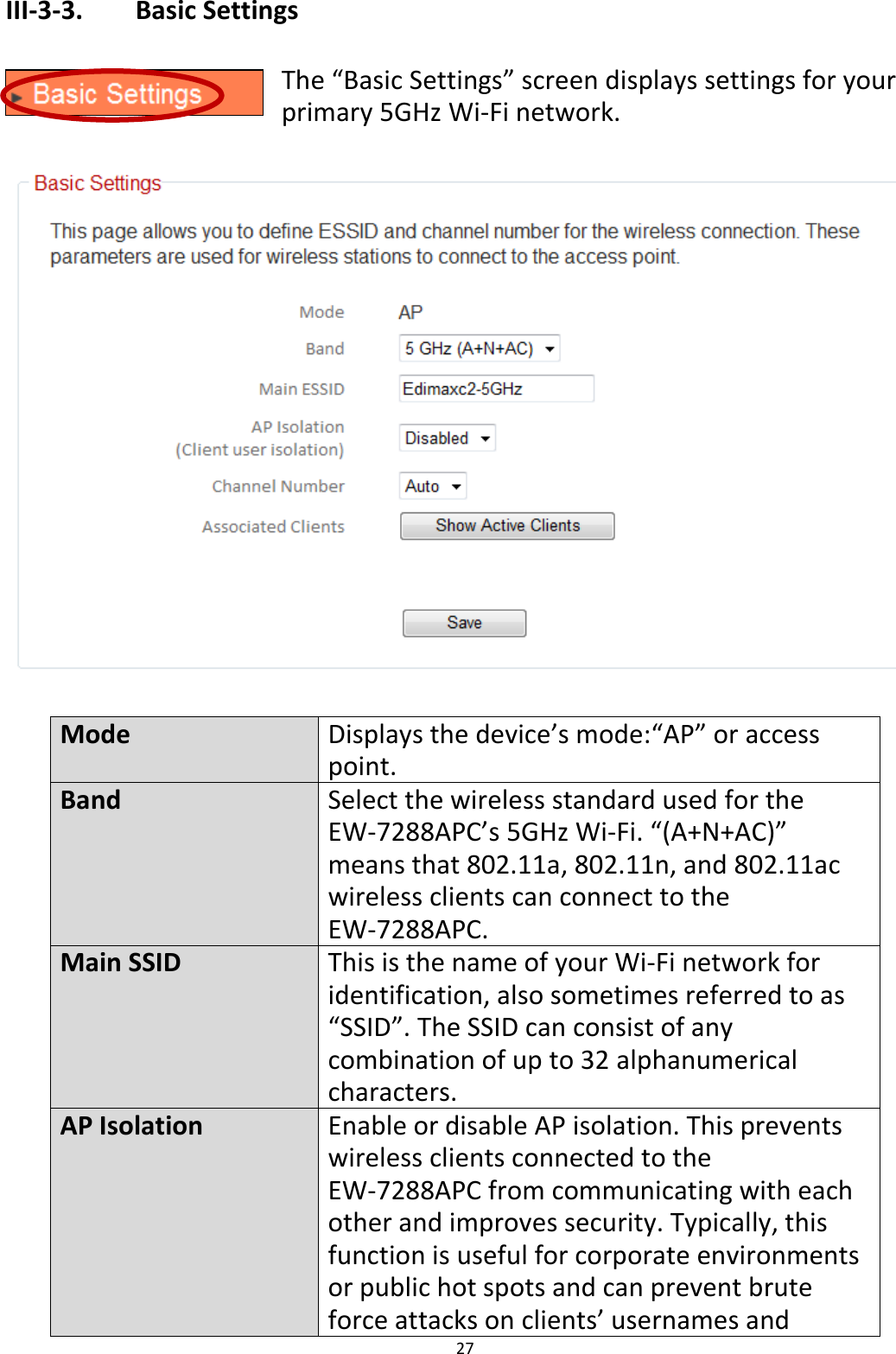 27  III-3-3.    Basic Settings  The “Basic Settings” screen displays settings for your primary 5GHz Wi-Fi network.    Mode Displays the device’s mode:“AP” or access point. Band Select the wireless standard used for the EW-7288APC’s 5GHz Wi-Fi. “(A+N+AC)” means that 802.11a, 802.11n, and 802.11ac wireless clients can connect to the EW-7288APC. Main SSID This is the name of your Wi-Fi network for identification, also sometimes referred to as “SSID”. The SSID can consist of any combination of up to 32 alphanumerical characters. AP Isolation Enable or disable AP isolation. This prevents wireless clients connected to the EW-7288APC from communicating with each other and improves security. Typically, this function is useful for corporate environments or public hot spots and can prevent brute force attacks on clients’ usernames and 