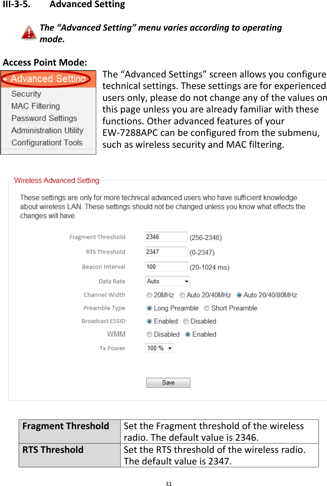 31  III-3-5.    Advanced Setting  The “Advanced Setting” menu varies according to operating mode.  Access Point Mode: The “Advanced Settings” screen allows you configure technical settings. These settings are for experienced users only, please do not change any of the values on this page unless you are already familiar with these functions. Other advanced features of your EW-7288APC can be configured from the submenu, such as wireless security and MAC filtering.     Fragment Threshold Set the Fragment threshold of the wireless radio. The default value is 2346. RTS Threshold Set the RTS threshold of the wireless radio. The default value is 2347. 