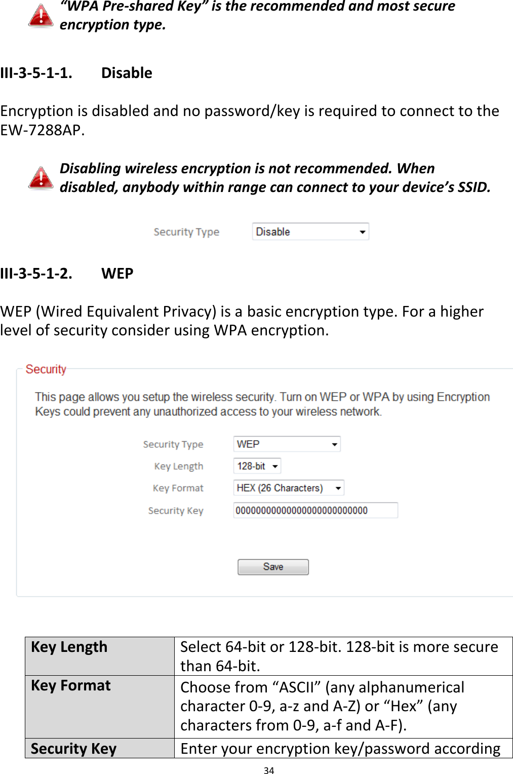 34   “WPA Pre-shared Key” is the recommended and most secure encryption type.  III-3-5-1-1.    Disable  Encryption is disabled and no password/key is required to connect to the EW-7288AP.  Disabling wireless encryption is not recommended. When disabled, anybody within range can connect to your device’s SSID.   III-3-5-1-2.    WEP  WEP (Wired Equivalent Privacy) is a basic encryption type. For a higher level of security consider using WPA encryption.     Key Length Select 64-bit or 128-bit. 128-bit is more secure than 64-bit. Key Format Choose from “ASCII” (any alphanumerical character 0-9, a-z and A-Z) or “Hex” (any characters from 0-9, a-f and A-F). Security Key Enter your encryption key/password according 