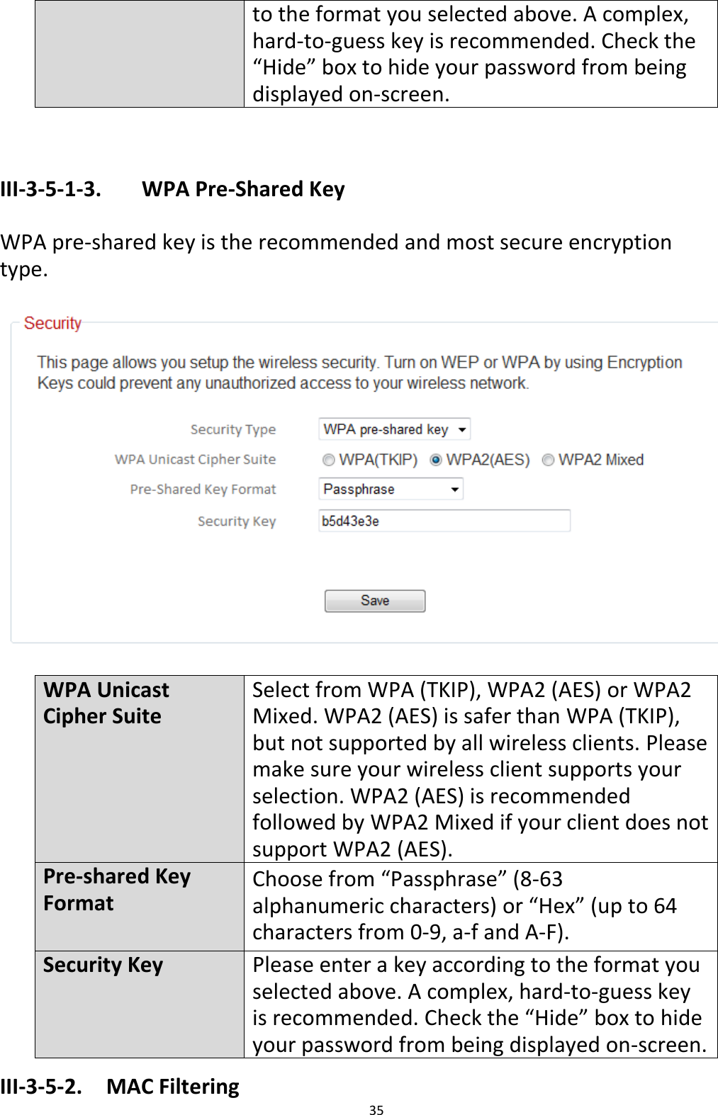 35  to the format you selected above. A complex, hard-to-guess key is recommended. Check the “Hide” box to hide your password from being displayed on-screen.   III-3-5-1-3.    WPA Pre-Shared Key  WPA pre-shared key is the recommended and most secure encryption type.    WPA Unicast Cipher Suite Select from WPA (TKIP), WPA2 (AES) or WPA2 Mixed. WPA2 (AES) is safer than WPA (TKIP), but not supported by all wireless clients. Please make sure your wireless client supports your selection. WPA2 (AES) is recommended followed by WPA2 Mixed if your client does not support WPA2 (AES). Pre-shared Key Format Choose from “Passphrase” (8-63 alphanumeric characters) or “Hex” (up to 64 characters from 0-9, a-f and A-F).   Security Key Please enter a key according to the format you selected above. A complex, hard-to-guess key is recommended. Check the “Hide” box to hide your password from being displayed on-screen. III-3-5-2.  MAC Filtering 