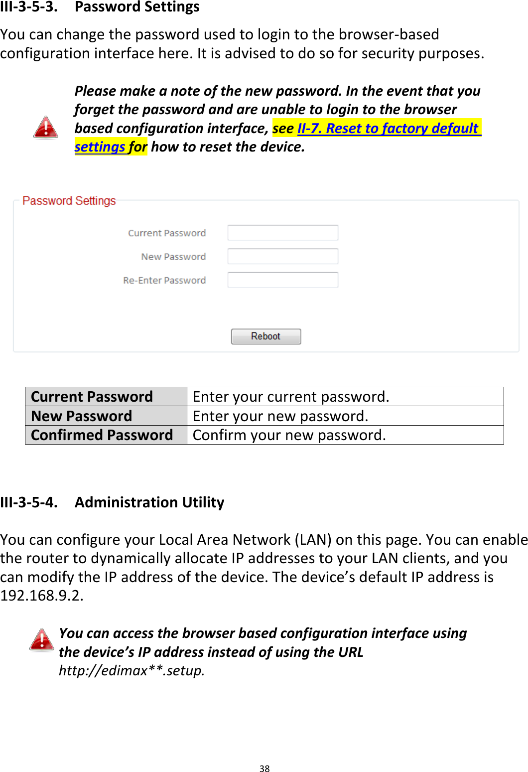 38  III-3-5-3.  Password Settings You can change the password used to login to the browser-based configuration interface here. It is advised to do so for security purposes.  Please make a note of the new password. In the event that you forget the password and are unable to login to the browser based configuration interface, see II-7. Reset to factory default settings for how to reset the device.     Current Password Enter your current password. New Password Enter your new password. Confirmed Password Confirm your new password.   III-3-5-4.  Administration Utility  You can configure your Local Area Network (LAN) on this page. You can enable the router to dynamically allocate IP addresses to your LAN clients, and you can modify the IP address of the device. The device’s default IP address is 192.168.9.2.  You can access the browser based configuration interface using the device’s IP address instead of using the URL http://edimax**.setup.  