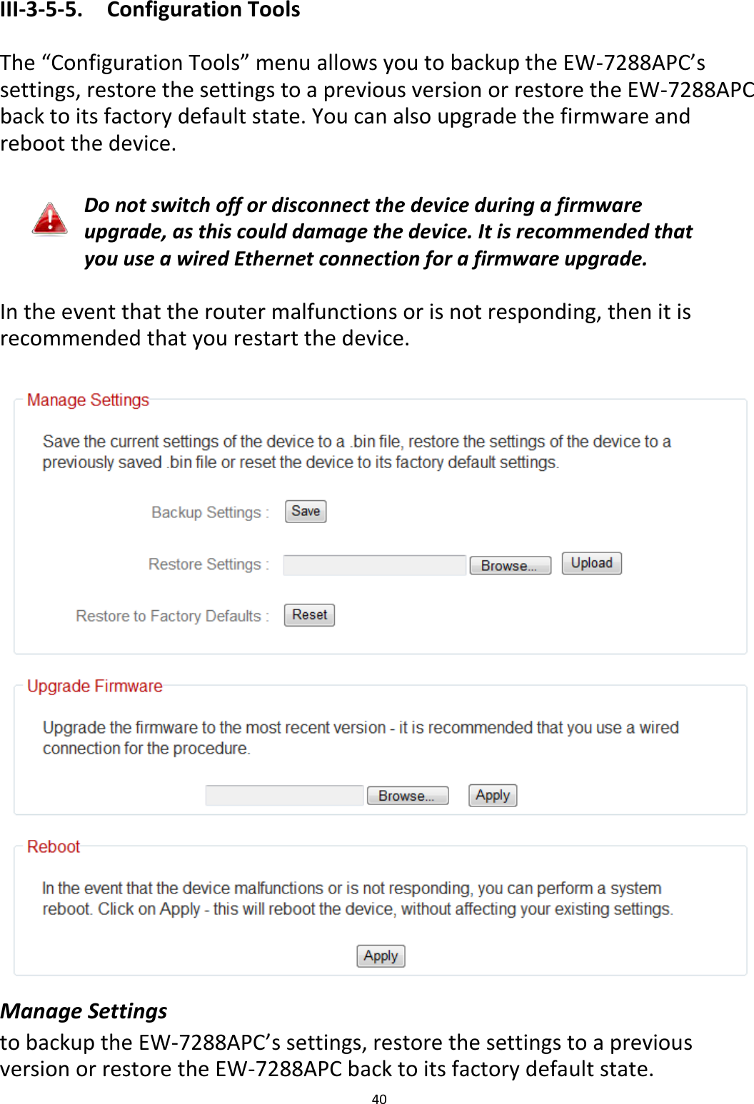 40  III-3-5-5.  Configuration Tools  The “Configuration Tools” menu allows you to backup the EW-7288APC’s settings, restore the settings to a previous version or restore the EW-7288APC back to its factory default state. You can also upgrade the firmware and reboot the device.  Do not switch off or disconnect the device during a firmware upgrade, as this could damage the device. It is recommended that you use a wired Ethernet connection for a firmware upgrade.  In the event that the router malfunctions or is not responding, then it is recommended that you restart the device.   Manage Settings to backup the EW-7288APC’s settings, restore the settings to a previous version or restore the EW-7288APC back to its factory default state. 