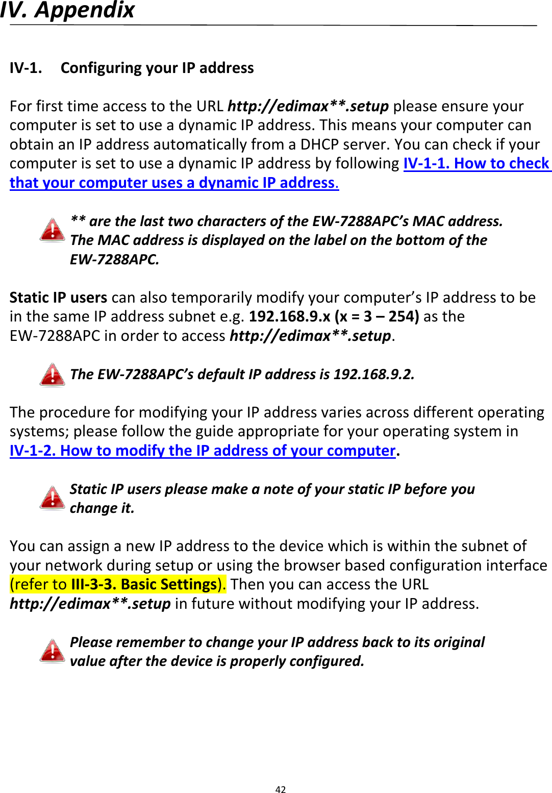 42  IV. Appendix  IV-1.  Configuring your IP address  For first time access to the URL http://edimax**.setup please ensure your computer is set to use a dynamic IP address. This means your computer can obtain an IP address automatically from a DHCP server. You can check if your computer is set to use a dynamic IP address by following IV-1-1. How to check that your computer uses a dynamic IP address.  ** are the last two characters of the EW-7288APC’s MAC address. The MAC address is displayed on the label on the bottom of the EW-7288APC.  Static IP users can also temporarily modify your computer’s IP address to be in the same IP address subnet e.g. 192.168.9.x (x = 3 – 254) as the EW-7288APC in order to access http://edimax**.setup.  The EW-7288APC’s default IP address is 192.168.9.2.  The procedure for modifying your IP address varies across different operating systems; please follow the guide appropriate for your operating system in IV-1-2. How to modify the IP address of your computer.  Static IP users please make a note of your static IP before you change it.  You can assign a new IP address to the device which is within the subnet of your network during setup or using the browser based configuration interface (refer to III-3-3. Basic Settings). Then you can access the URL http://edimax**.setup in future without modifying your IP address.  Please remember to change your IP address back to its original value after the device is properly configured.  