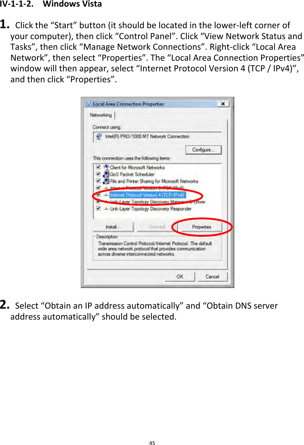 45  IV-1-1-2.  Windows Vista  1.  Click the “Start” button (it should be located in the lower-left corner of your computer), then click “Control Panel”. Click “View Network Status and Tasks”, then click “Manage Network Connections”. Right-click “Local Area Network”, then select “Properties”. The “Local Area Connection Properties” window will then appear, select “Internet Protocol Version 4 (TCP / IPv4)”, and then click “Properties”.    2.  Select “Obtain an IP address automatically” and “Obtain DNS server address automatically” should be selected. 