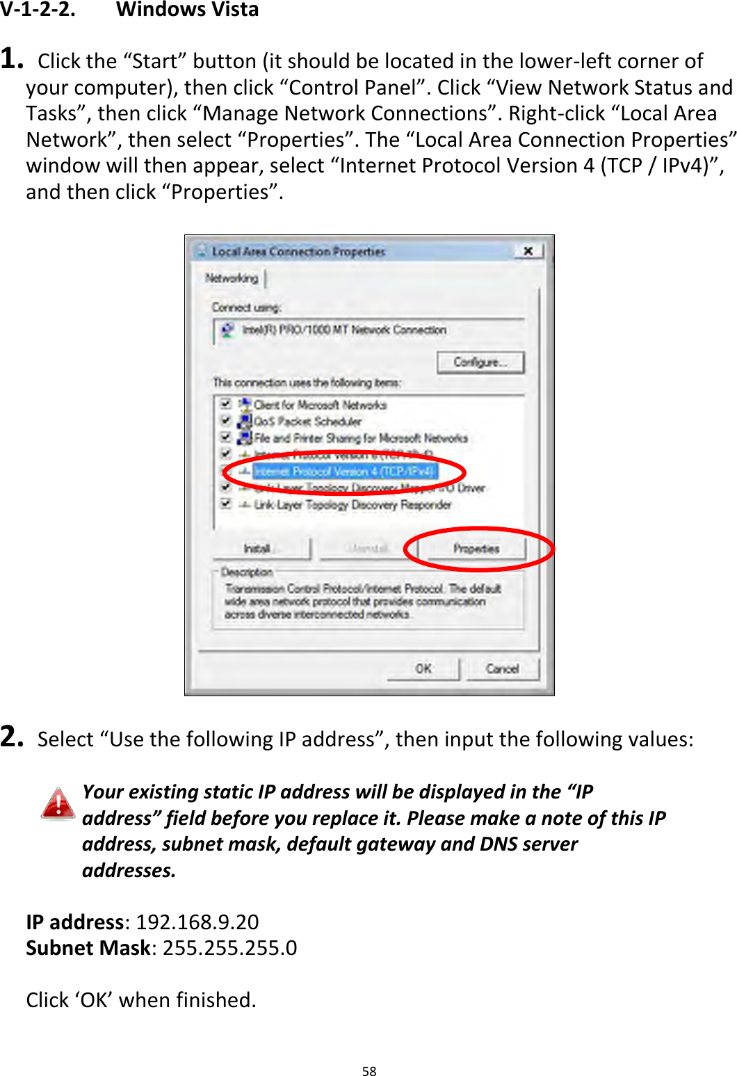 58  V-1-2-2.    Windows Vista  1.  Click the “Start” button (it should be located in the lower-left corner of your computer), then click “Control Panel”. Click “View Network Status and Tasks”, then click “Manage Network Connections”. Right-click “Local Area Network”, then select “Properties”. The “Local Area Connection Properties” window will then appear, select “Internet Protocol Version 4 (TCP / IPv4)”, and then click “Properties”.    2.  Select “Use the following IP address”, then input the following values:  Your existing static IP address will be displayed in the “IP address” field before you replace it. Please make a note of this IP address, subnet mask, default gateway and DNS server addresses.  IP address: 192.168.9.20 Subnet Mask: 255.255.255.0  Click ‘OK’ when finished.  