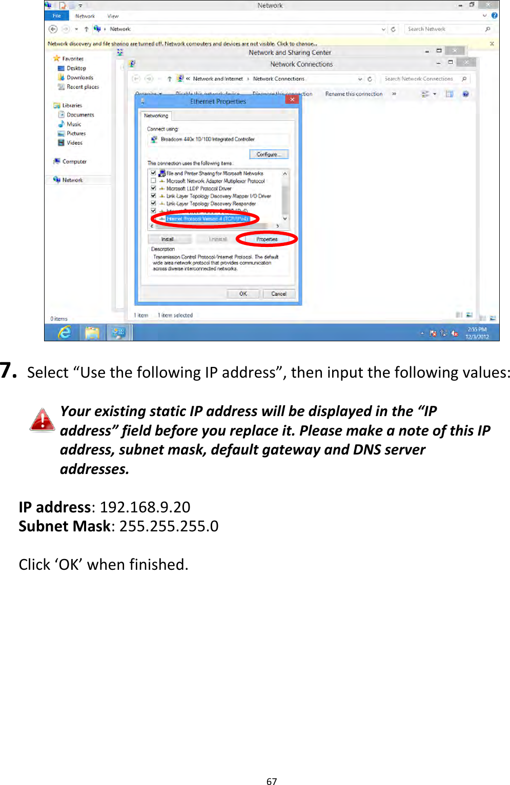 67     7.  Select “Use the following IP address”, then input the following values:  Your existing static IP address will be displayed in the “IP address” field before you replace it. Please make a note of this IP address, subnet mask, default gateway and DNS server addresses.  IP address: 192.168.9.20 Subnet Mask: 255.255.255.0  Click ‘OK’ when finished.  